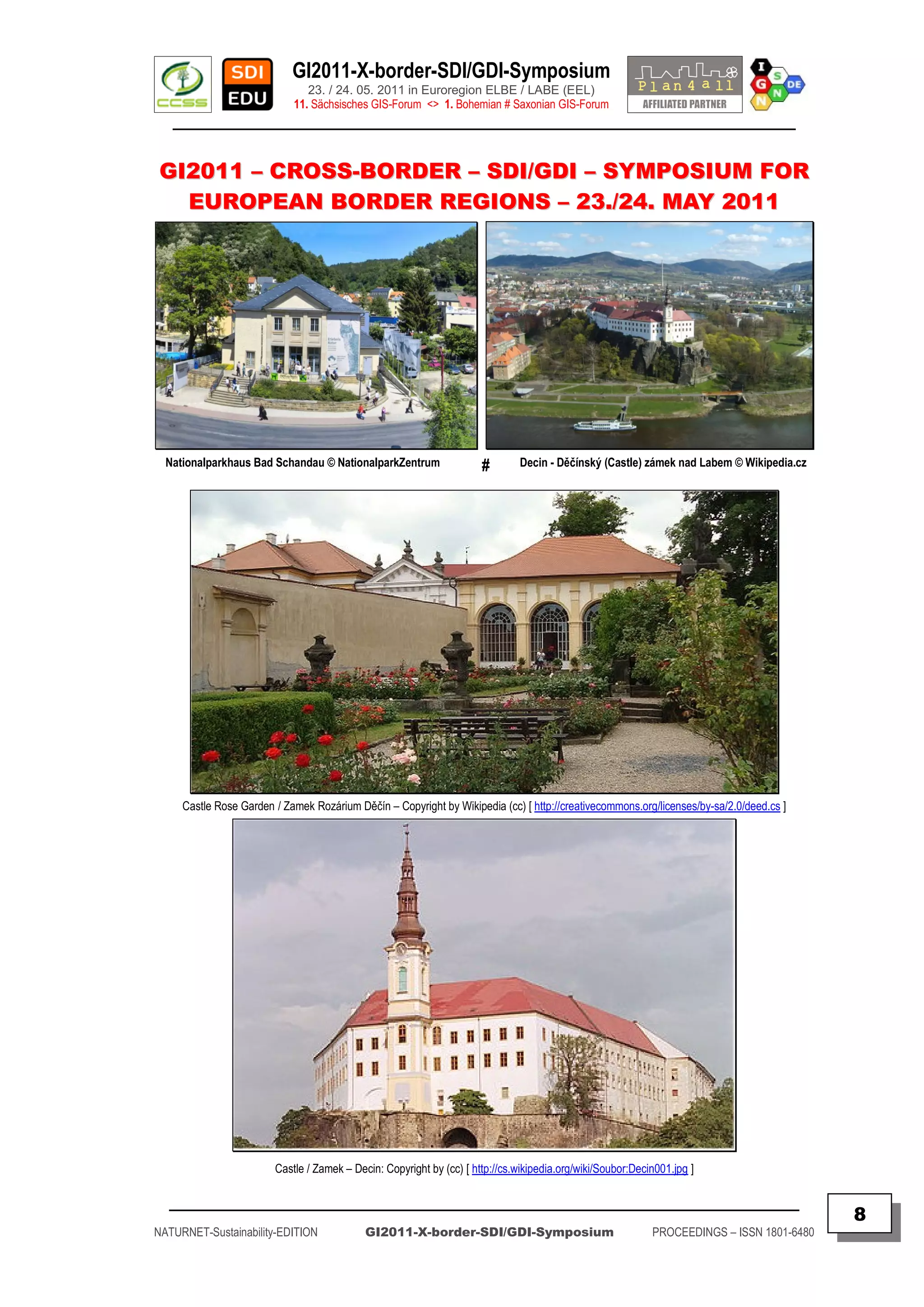 GI2011-X-border-SDI/GDI-Symposium
                               23. / 24. 05. 2011 in Euroregion ELBE / LABE (EEL)
                            11. Sächsisches GIS-Forum <> 1. Bohemian # Saxonian GIS-Forum
   ________________________________________________________________________________________


GI2011 – CROSS-BORDER – SDI/GDI – SYMPOSIUM FOR
  EUROPEAN BORDER REGIONS – 23./24. MAY 2011




  Nationalparkhaus Bad Schandau © NationalparkZentrum                 #       Decin - Děčínský (Castle) zámek nad Labem © Wikipedia.cz




     Castle Rose Garden / Zamek Rozárium Děčín – Copyright by Wikipedia (cc) [ http://creativecommons.org/licenses/by-sa/2.0/deed.cs ]




                        Castle / Zamek – Decin: Copyright by (cc) [ http://cs.wikipedia.org/wiki/Soubor:Decin001.jpg ]

  _________________________________________________________________________________________
                                                                                                                                           8
NATURNET-Sustainability-EDITION             GI2011-X-border-SDI/GDI-Symposium                               PROCEEDINGS – ISSN 1801-6480
 