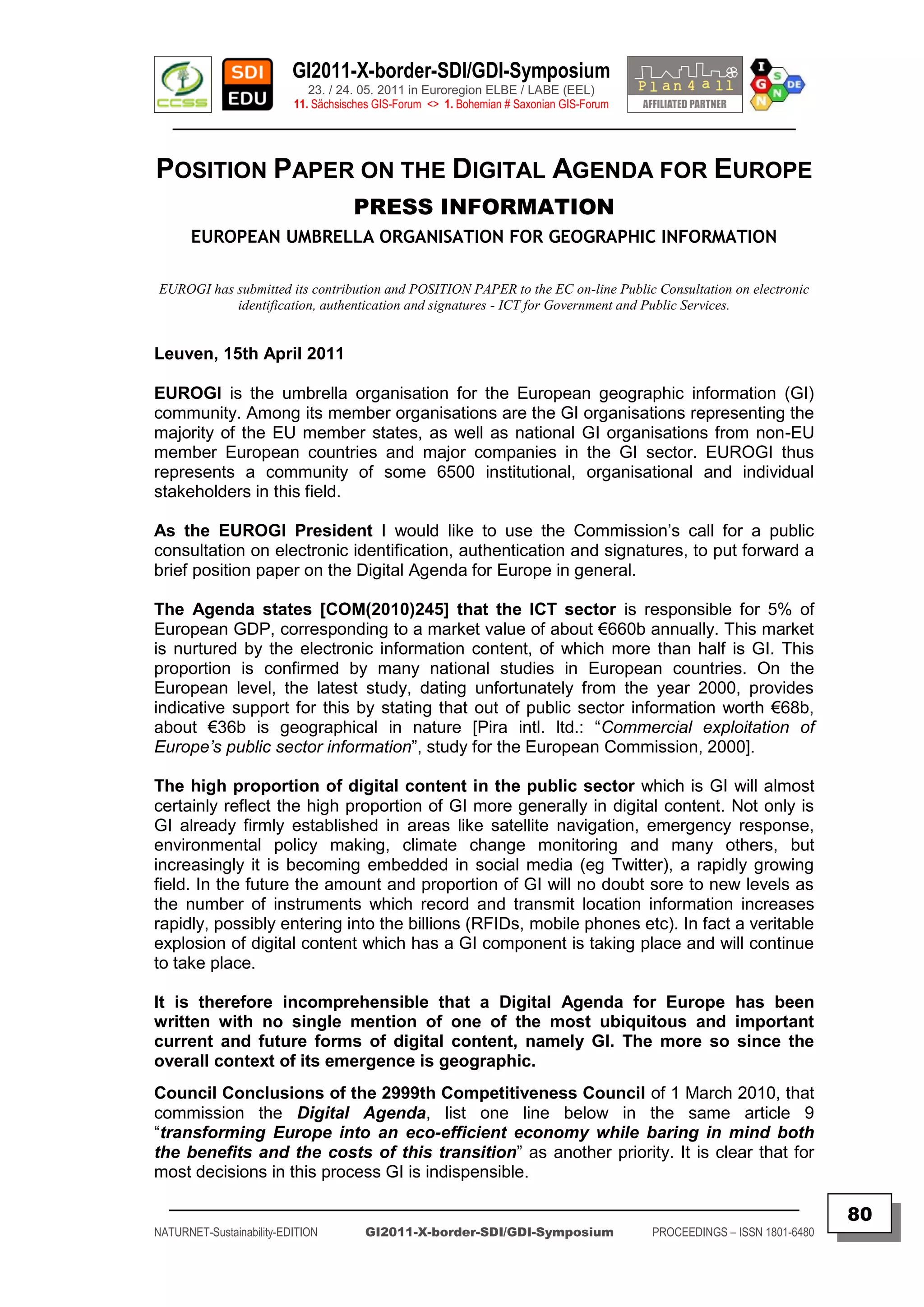GI2011-X-border-SDI/GDI-Symposium
                             23. / 24. 05. 2011 in Euroregion ELBE / LABE (EEL)
                          11. Sächsisches GIS-Forum <> 1. Bohemian # Saxonian GIS-Forum
   ________________________________________________________________________________________


POSITION PAPER ON THE DIGITAL AGENDA FOR EUROPE
                                     PRESS INFORMATION
      EUROPEAN UMBRELLA ORGANISATION FOR GEOGRAPHIC INFORMATION

EUROGI has submitted its contribution and POSITION PAPER to the EC on-line Public Consultation on electronic
           identification, authentication and signatures - ICT for Government and Public Services.


Leuven, 15th April 2011

EUROGI is the umbrella organisation for the European geographic information (GI)
community. Among its member organisations are the GI organisations representing the
majority of the EU member states, as well as national GI organisations from non-EU
member European countries and major companies in the GI sector. EUROGI thus
represents a community of some 6500 institutional, organisational and individual
stakeholders in this field.

As the EUROGI President I would like to use the Commission‟s call for a public
consultation on electronic identification, authentication and signatures, to put forward a
brief position paper on the Digital Agenda for Europe in general.

The Agenda states [COM(2010)245] that the ICT sector is responsible for 5% of
European GDP, corresponding to a market value of about €660b annually. This market
is nurtured by the electronic information content, of which more than half is GI. This
proportion is confirmed by many national studies in European countries. On the
European level, the latest study, dating unfortunately from the year 2000, provides
indicative support for this by stating that out of public sector information worth €68b,
about €36b is geographical in nature [Pira intl. ltd.: “Commercial exploitation of
Europe’s public sector information”, study for the European Commission, 2000].

The high proportion of digital content in the public sector which is GI will almost
certainly reflect the high proportion of GI more generally in digital content. Not only is
GI already firmly established in areas like satellite navigation, emergency response,
environmental policy making, climate change monitoring and many others, but
increasingly it is becoming embedded in social media (eg Twitter), a rapidly growing
field. In the future the amount and proportion of GI will no doubt sore to new levels as
the number of instruments which record and transmit location information increases
rapidly, possibly entering into the billions (RFIDs, mobile phones etc). In fact a veritable
explosion of digital content which has a GI component is taking place and will continue
to take place.

It is therefore incomprehensible that a Digital Agenda for Europe has been
written with no single mention of one of the most ubiquitous and important
current and future forms of digital content, namely GI. The more so since the
overall context of its emergence is geographic.
Council Conclusions of the 2999th Competitiveness Council of 1 March 2010, that
commission the Digital Agenda, list one line below in the same article 9
“transforming Europe into an eco-efficient economy while baring in mind both
the benefits and the costs of this transition” as another priority. It is clear that for
most decisions in this process GI is indispensible.
  _________________________________________________________________________________________
                                                                                                                         80
NATURNET-Sustainability-EDITION        GI2011-X-border-SDI/GDI-Symposium                  PROCEEDINGS – ISSN 1801-6480
 