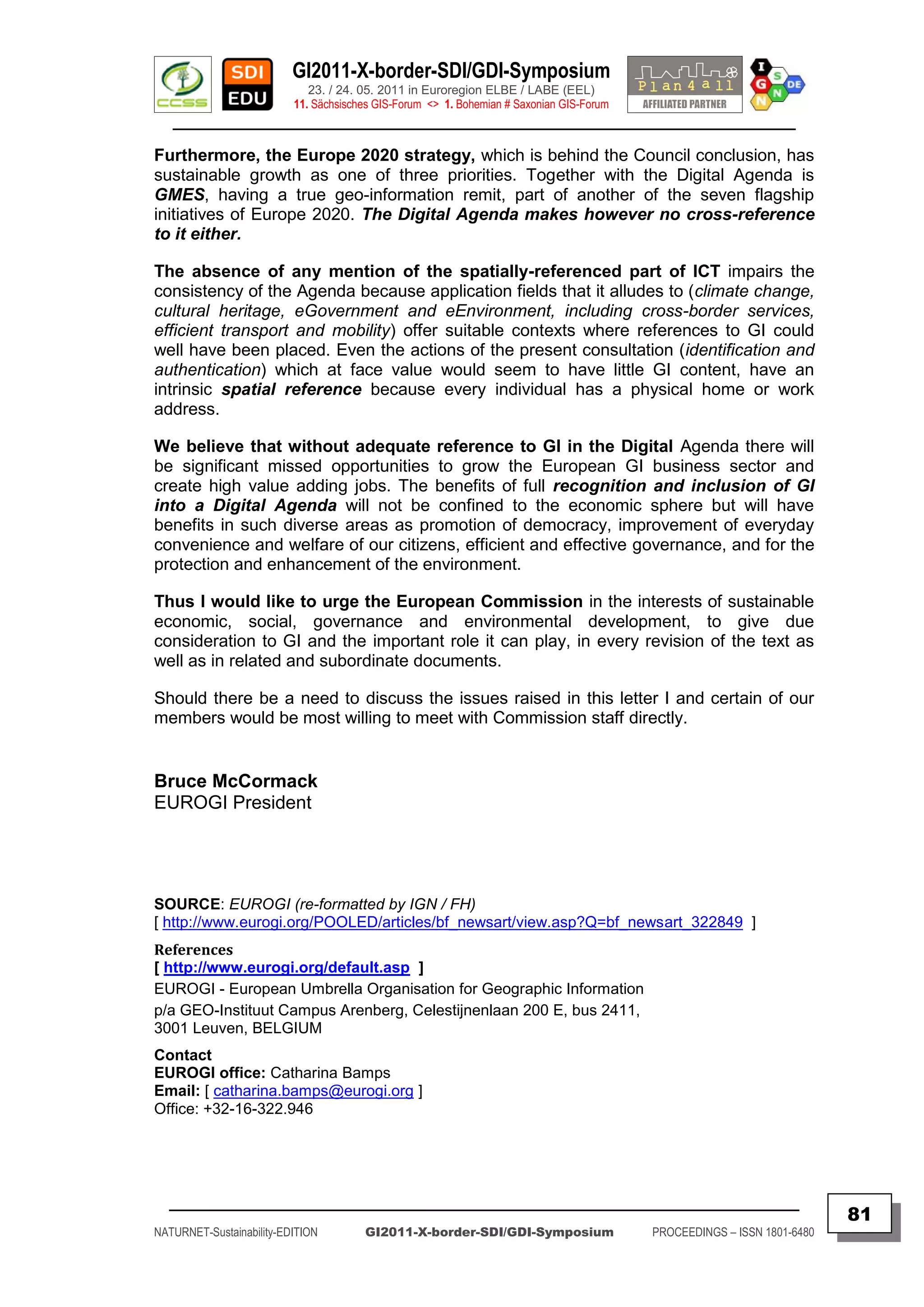 GI2011-X-border-SDI/GDI-Symposium
                             23. / 24. 05. 2011 in Euroregion ELBE / LABE (EEL)
                          11. Sächsisches GIS-Forum <> 1. Bohemian # Saxonian GIS-Forum
   ________________________________________________________________________________________

Furthermore, the Europe 2020 strategy, which is behind the Council conclusion, has
sustainable growth as one of three priorities. Together with the Digital Agenda is
GMES, having a true geo-information remit, part of another of the seven flagship
initiatives of Europe 2020. The Digital Agenda makes however no cross-reference
to it either.

The absence of any mention of the spatially-referenced part of ICT impairs the
consistency of the Agenda because application fields that it alludes to (climate change,
cultural heritage, eGovernment and eEnvironment, including cross-border services,
efficient transport and mobility) offer suitable contexts where references to GI could
well have been placed. Even the actions of the present consultation (identification and
authentication) which at face value would seem to have little GI content, have an
intrinsic spatial reference because every individual has a physical home or work
address.

We believe that without adequate reference to GI in the Digital Agenda there will
be significant missed opportunities to grow the European GI business sector and
create high value adding jobs. The benefits of full recognition and inclusion of GI
into a Digital Agenda will not be confined to the economic sphere but will have
benefits in such diverse areas as promotion of democracy, improvement of everyday
convenience and welfare of our citizens, efficient and effective governance, and for the
protection and enhancement of the environment.

Thus I would like to urge the European Commission in the interests of sustainable
economic, social, governance and environmental development, to give due
consideration to GI and the important role it can play, in every revision of the text as
well as in related and subordinate documents.

Should there be a need to discuss the issues raised in this letter I and certain of our
members would be most willing to meet with Commission staff directly.


Bruce McCormack
EUROGI President




SOURCE: EUROGI (re-formatted by IGN / FH)
[ http://www.eurogi.org/POOLED/articles/bf_newsart/view.asp?Q=bf_newsart_322849 ]
References
[ http://www.eurogi.org/default.asp ]
EUROGI - European Umbrella Organisation for Geographic Information
p/a GEO-Instituut Campus Arenberg, Celestijnenlaan 200 E, bus 2411,
3001 Leuven, BELGIUM
Contact
EUROGI office: Catharina Bamps
Email: [ catharina.bamps@eurogi.org ]
Office: +32-16-322.946




  _________________________________________________________________________________________
                                                                                                                         81
NATURNET-Sustainability-EDITION        GI2011-X-border-SDI/GDI-Symposium                  PROCEEDINGS – ISSN 1801-6480
 