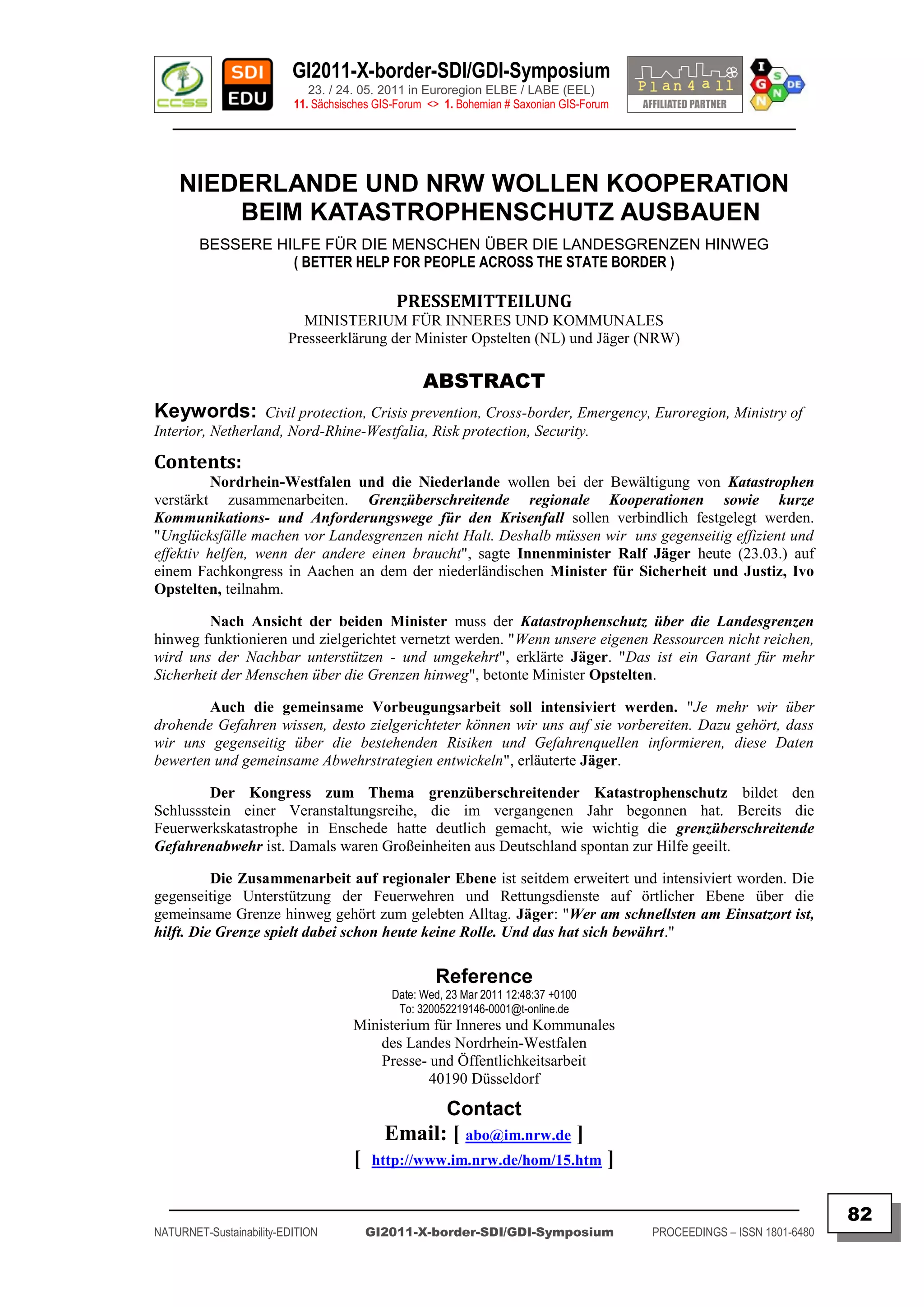 GI2011-X-border-SDI/GDI-Symposium
                             23. / 24. 05. 2011 in Euroregion ELBE / LABE (EEL)
                          11. Sächsisches GIS-Forum <> 1. Bohemian # Saxonian GIS-Forum
   ________________________________________________________________________________________



    NIEDERLANDE UND NRW WOLLEN KOOPERATION
        BEIM KATASTROPHENSCHUTZ AUSBAUEN
        BESSERE HILFE FÜR DIE MENSCHEN ÜBER DIE LANDESGRENZEN HINWEG
                  ( BETTER HELP FOR PEOPLE ACROSS THE STATE BORDER )

                                             PRESSEMITTEILUNG
                           MINISTERIUM FÜR INNERES UND KOMMUNALES
                         Presseerklärung der Minister Opstelten (NL) und Jäger (NRW)

                                                   ABSTRACT
Keywords:         Civil protection, Crisis prevention, Cross-border, Emergency, Euroregion, Ministry of
Interior, Netherland, Nord-Rhine-Westfalia, Risk protection, Security.

Contents:
          Nordrhein-Westfalen und die Niederlande wollen bei der Bewältigung von Katastrophen
verstärkt zusammenarbeiten. Grenzüberschreitende regionale Kooperationen sowie kurze
Kommunikations- und Anforderungswege für den Krisenfall sollen verbindlich festgelegt werden.
"Unglücksfälle machen vor Landesgrenzen nicht Halt. Deshalb müssen wir uns gegenseitig effizient und
effektiv helfen, wenn der andere einen braucht", sagte Innenminister Ralf Jäger heute (23.03.) auf
einem Fachkongress in Aachen an dem der niederländischen Minister für Sicherheit und Justiz, Ivo
Opstelten, teilnahm.

        Nach Ansicht der beiden Minister muss der Katastrophenschutz über die Landesgrenzen
hinweg funktionieren und zielgerichtet vernetzt werden. "Wenn unsere eigenen Ressourcen nicht reichen,
wird uns der Nachbar unterstützen - und umgekehrt", erklärte Jäger. "Das ist ein Garant für mehr
Sicherheit der Menschen über die Grenzen hinweg", betonte Minister Opstelten.

        Auch die gemeinsame Vorbeugungsarbeit soll intensiviert werden. "Je mehr wir über
drohende Gefahren wissen, desto zielgerichteter können wir uns auf sie vorbereiten. Dazu gehört, dass
wir uns gegenseitig über die bestehenden Risiken und Gefahrenquellen informieren, diese Daten
bewerten und gemeinsame Abwehrstrategien entwickeln", erläuterte Jäger.

         Der Kongress zum Thema grenzüberschreitender Katastrophenschutz bildet den
Schlussstein einer Veranstaltungsreihe, die im vergangenen Jahr begonnen hat. Bereits die
Feuerwerkskatastrophe in Enschede hatte deutlich gemacht, wie wichtig die grenzüberschreitende
Gefahrenabwehr ist. Damals waren Großeinheiten aus Deutschland spontan zur Hilfe geeilt.

          Die Zusammenarbeit auf regionaler Ebene ist seitdem erweitert und intensiviert worden. Die
gegenseitige Unterstützung der Feuerwehren und Rettungsdienste auf örtlicher Ebene über die
gemeinsame Grenze hinweg gehört zum gelebten Alltag. Jäger: "Wer am schnellsten am Einsatzort ist,
hilft. Die Grenze spielt dabei schon heute keine Rolle. Und das hat sich bewährt."

                                                     Reference
                                            Date: Wed, 23 Mar 2011 12:48:37 +0100
                                             To: 320052219146-0001@t-online.de
                                     Ministerium für Inneres und Kommunales
                                         des Landes Nordrhein-Westfalen
                                         Presse- und Öffentlichkeitsarbeit
                                                 40190 Düsseldorf

                                                       Contact
                                           Email: [ abo@im.nrw.de ]
                                     [   http://www.im.nrw.de/hom/15.htm              ]
  _________________________________________________________________________________________
                                                                                                                         82
NATURNET-Sustainability-EDITION          GI2011-X-border-SDI/GDI-Symposium                PROCEEDINGS – ISSN 1801-6480
 