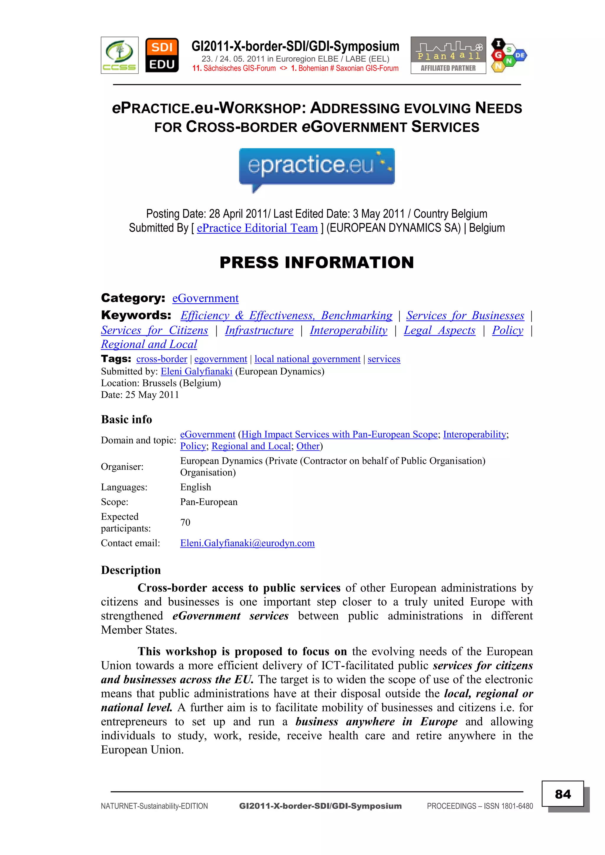 GI2011-X-border-SDI/GDI-Symposium
                              23. / 24. 05. 2011 in Euroregion ELBE / LABE (EEL)
                           11. Sächsisches GIS-Forum <> 1. Bohemian # Saxonian GIS-Forum
   ________________________________________________________________________________________

   ePRACTICE.eu-WORKSHOP: ADDRESSING EVOLVING NEEDS
       FOR CROSS-BORDER eGOVERNMENT SERVICES




           Posting Date: 28 April 2011/ Last Edited Date: 3 May 2011 / Country Belgium
        Submitted By [ ePractice Editorial Team ] (EUROPEAN DYNAMICS SA) | Belgium

                                  PRESS INFORMATION

Category: eGovernment
Keywords: Efficiency & Effectiveness, Benchmarking | Services for Businesses |
Services for Citizens | Infrastructure | Interoperability | Legal Aspects | Policy |
Regional and Local
Tags: cross-border | egovernment | local national government | services
Submitted by: Eleni Galyfianaki (European Dynamics)
Location: Brussels (Belgium)
Date: 25 May 2011

Basic info
                      eGovernment (High Impact Services with Pan-European Scope; Interoperability;
Domain and topic:
                      Policy; Regional and Local; Other)
                      European Dynamics (Private (Contractor on behalf of Public Organisation)
Organiser:
                      Organisation)
Languages:            English
Scope:                Pan-European
Expected
                      70
participants:
Contact email:        Eleni.Galyfianaki@eurodyn.com

Description
        Cross-border access to public services of other European administrations by
citizens and businesses is one important step closer to a truly united Europe with
strengthened eGovernment services between public administrations in different
Member States.
       This workshop is proposed to focus on the evolving needs of the European
Union towards a more efficient delivery of ICT-facilitated public services for citizens
and businesses across the EU. The target is to widen the scope of use of the electronic
means that public administrations have at their disposal outside the local, regional or
national level. A further aim is to facilitate mobility of businesses and citizens i.e. for
entrepreneurs to set up and run a business anywhere in Europe and allowing
individuals to study, work, reside, receive health care and retire anywhere in the
European Union.


  _________________________________________________________________________________________
                                                                                                                          84
NATURNET-Sustainability-EDITION         GI2011-X-border-SDI/GDI-Symposium                  PROCEEDINGS – ISSN 1801-6480
 