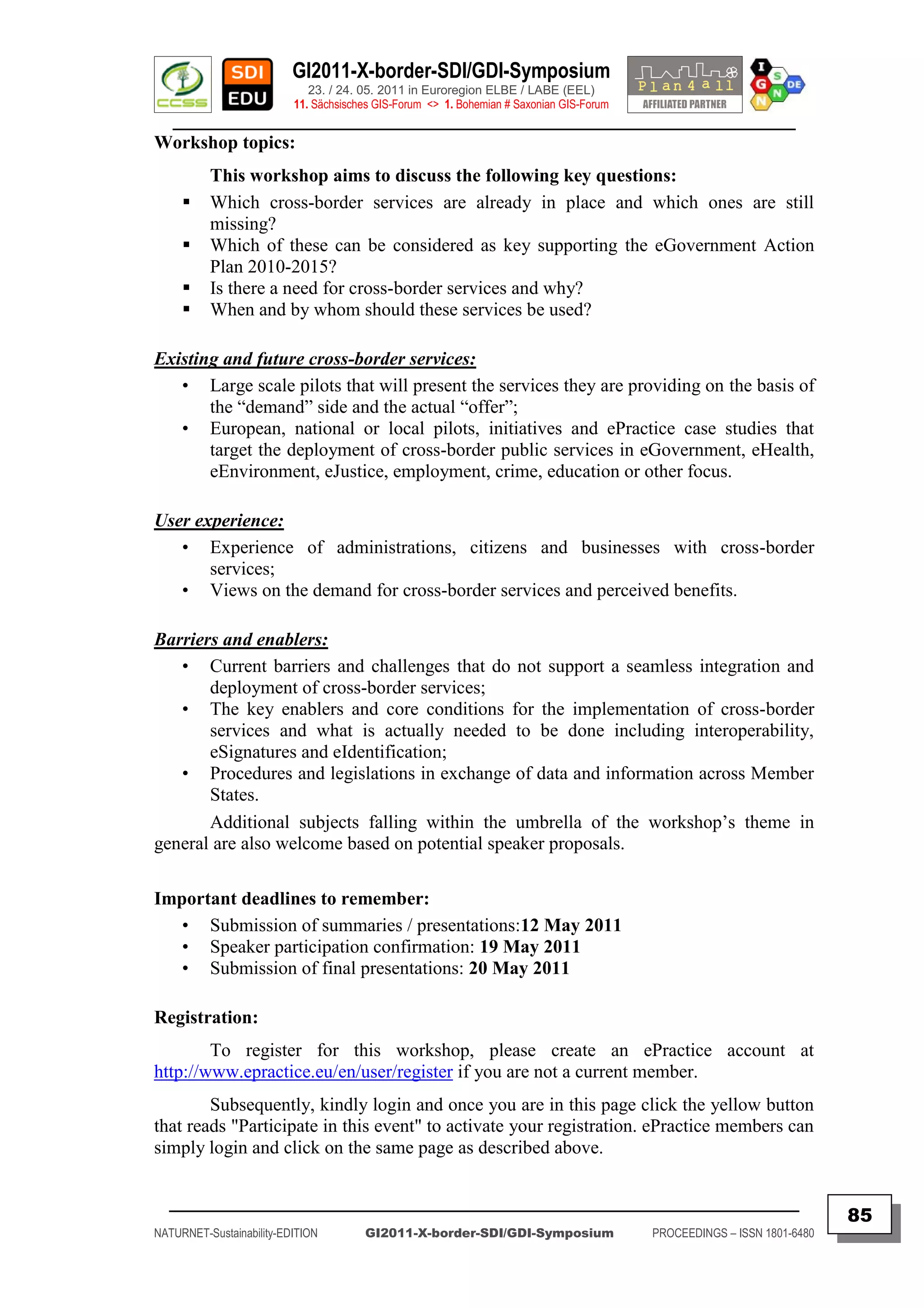 GI2011-X-border-SDI/GDI-Symposium
                             23. / 24. 05. 2011 in Euroregion ELBE / LABE (EEL)
                          11. Sächsisches GIS-Forum <> 1. Bohemian # Saxonian GIS-Forum
   ________________________________________________________________________________________
Workshop topics:
          This workshop aims to discuss the following key questions:
         Which cross-border services are already in place and which ones are still
          missing?
         Which of these can be considered as key supporting the eGovernment Action
          Plan 2010-2015?
         Is there a need for cross-border services and why?
         When and by whom should these services be used?

Existing and future cross-border services:
   • Large scale pilots that will present the services they are providing on the basis of
       the “demand” side and the actual “offer”;
   • European, national or local pilots, initiatives and ePractice case studies that
       target the deployment of cross-border public services in eGovernment, eHealth,
       eEnvironment, eJustice, employment, crime, education or other focus.

User experience:
   • Experience of administrations, citizens and businesses with cross-border
       services;
   • Views on the demand for cross-border services and perceived benefits.

Barriers and enablers:
   • Current barriers and challenges that do not support a seamless integration and
       deployment of cross-border services;
   • The key enablers and core conditions for the implementation of cross-border
       services and what is actually needed to be done including interoperability,
       eSignatures and eIdentification;
   • Procedures and legislations in exchange of data and information across Member
       States.
       Additional subjects falling within the umbrella of the workshop‟s theme in
general are also welcome based on potential speaker proposals.

Important deadlines to remember:
   • Submission of summaries / presentations:12 May 2011
   • Speaker participation confirmation: 19 May 2011
   • Submission of final presentations: 20 May 2011

Registration:
        To register for this workshop, please create an ePractice account at
http://www.epractice.eu/en/user/register if you are not a current member.
        Subsequently, kindly login and once you are in this page click the yellow button
that reads "Participate in this event" to activate your registration. ePractice members can
simply login and click on the same page as described above.


  _________________________________________________________________________________________
                                                                                                                         85
NATURNET-Sustainability-EDITION        GI2011-X-border-SDI/GDI-Symposium                  PROCEEDINGS – ISSN 1801-6480
 