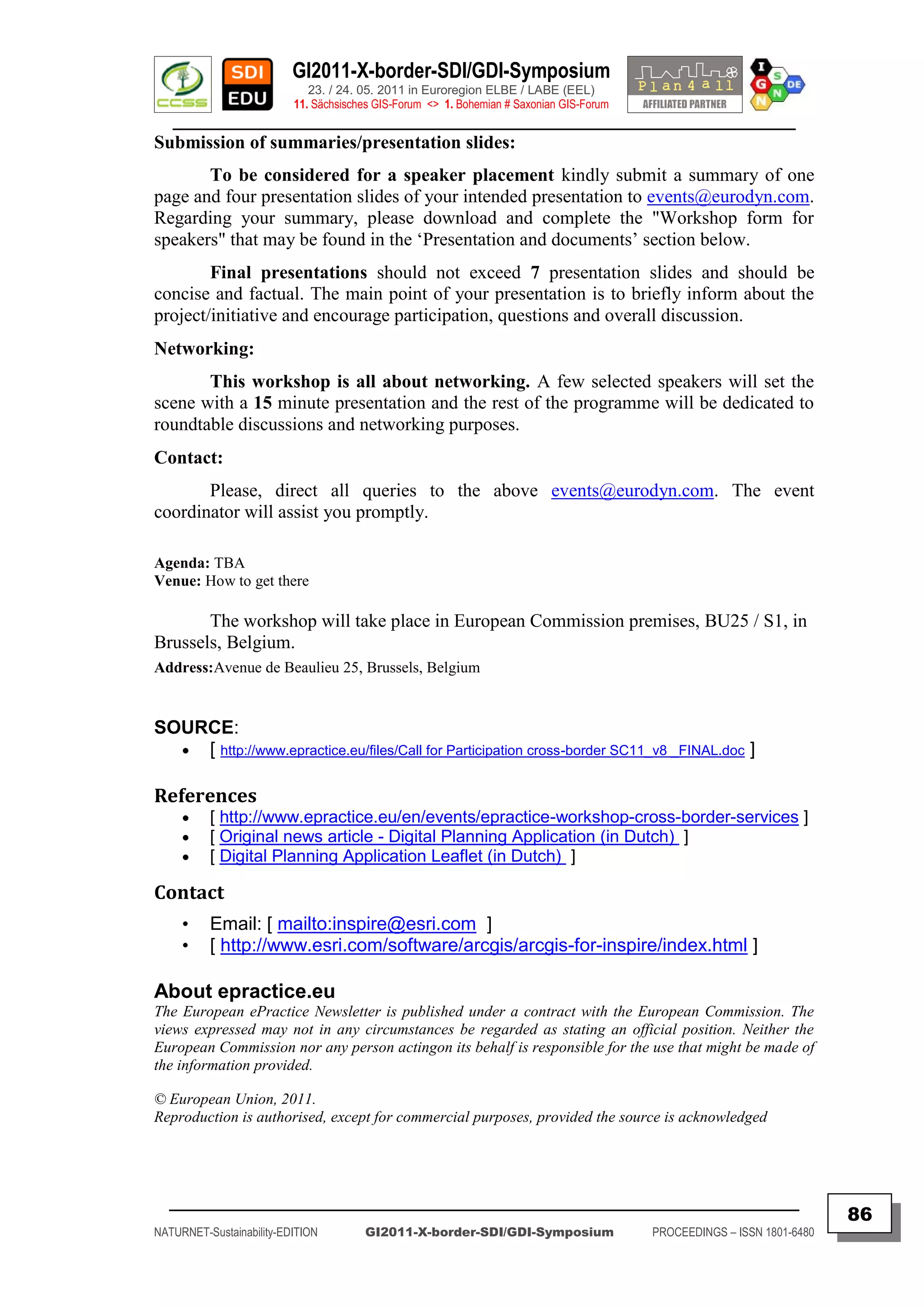 GI2011-X-border-SDI/GDI-Symposium
                             23. / 24. 05. 2011 in Euroregion ELBE / LABE (EEL)
                          11. Sächsisches GIS-Forum <> 1. Bohemian # Saxonian GIS-Forum
   ________________________________________________________________________________________
Submission of summaries/presentation slides:
       To be considered for a speaker placement kindly submit a summary of one
page and four presentation slides of your intended presentation to events@eurodyn.com.
Regarding your summary, please download and complete the "Workshop form for
speakers" that may be found in the „Presentation and documents‟ section below.
        Final presentations should not exceed 7 presentation slides and should be
concise and factual. The main point of your presentation is to briefly inform about the
project/initiative and encourage participation, questions and overall discussion.
Networking:
       This workshop is all about networking. A few selected speakers will set the
scene with a 15 minute presentation and the rest of the programme will be dedicated to
roundtable discussions and networking purposes.
Contact:
       Please, direct all queries to the above events@eurodyn.com. The event
coordinator will assist you promptly.

Agenda: TBA
Venue: How to get there

       The workshop will take place in European Commission premises, BU25 / S1, in
Brussels, Belgium.
Address:Avenue de Beaulieu 25, Brussels, Belgium


SOURCE:
   [ http://www.epractice.eu/files/Call for Participation cross-border SC11_v8 _FINAL.doc ]


References
         [ http://www.epractice.eu/en/events/epractice-workshop-cross-border-services ]
         [ Original news article - Digital Planning Application (in Dutch) ]
         [ Digital Planning Application Leaflet (in Dutch) ]

Contact
     •    Email: [ mailto:inspire@esri.com ]
     •    [ http://www.esri.com/software/arcgis/arcgis-for-inspire/index.html ]

About epractice.eu
The European ePractice Newsletter is published under a contract with the European Commission. The
views expressed may not in any circumstances be regarded as stating an official position. Neither the
European Commission nor any person actingon its behalf is responsible for the use that might be made of
the information provided.

© European Union, 2011.
Reproduction is authorised, except for commercial purposes, provided the source is acknowledged




  _________________________________________________________________________________________
                                                                                                                         86
NATURNET-Sustainability-EDITION        GI2011-X-border-SDI/GDI-Symposium                  PROCEEDINGS – ISSN 1801-6480
 