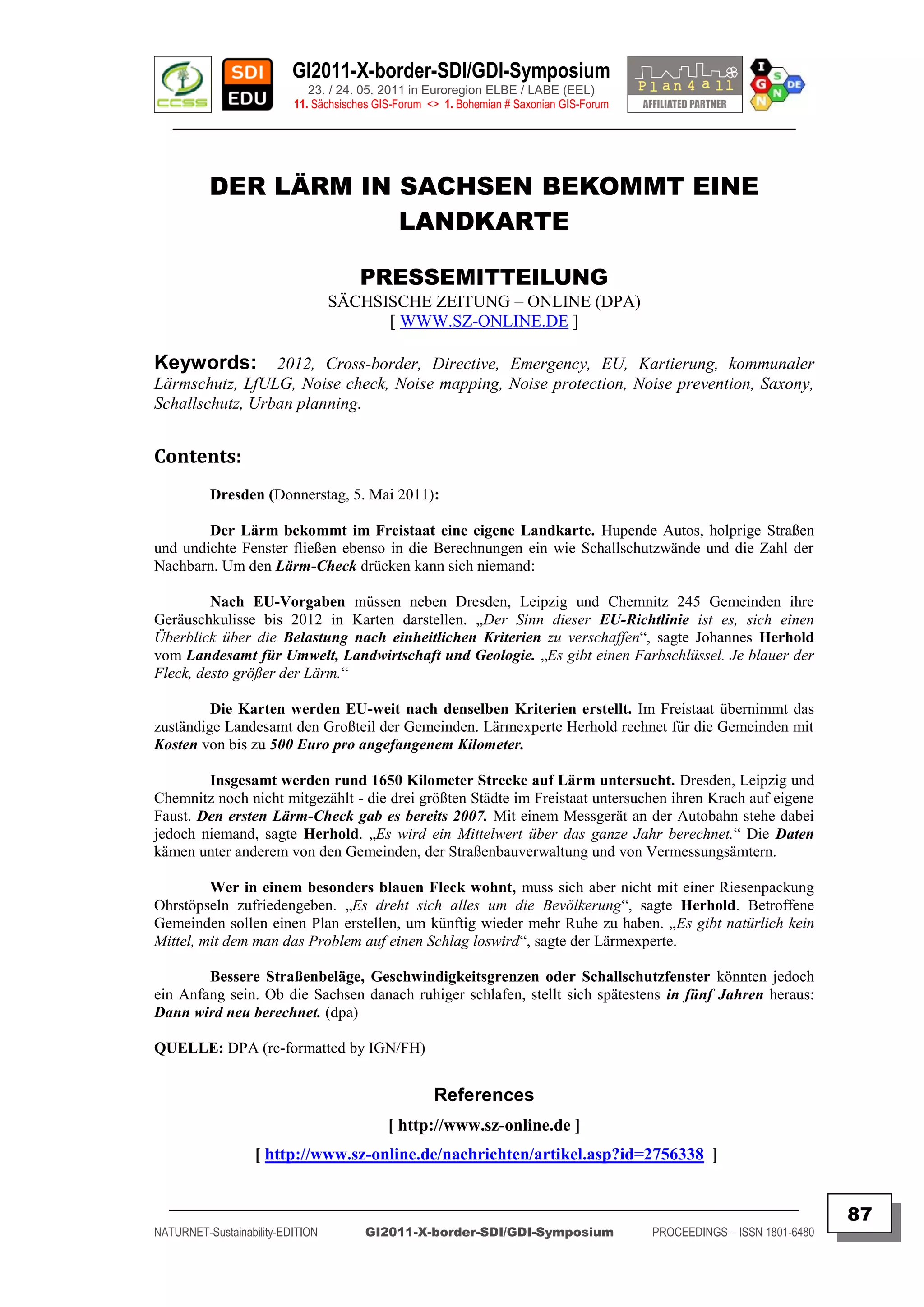 GI2011-X-border-SDI/GDI-Symposium
                             23. / 24. 05. 2011 in Euroregion ELBE / LABE (EEL)
                          11. Sächsisches GIS-Forum <> 1. Bohemian # Saxonian GIS-Forum
   ________________________________________________________________________________________



          DER LÄRM IN SACHSEN BEKOMMT EINE
                      LANDKARTE

                                      PRESSEMITTEILUNG
                                  SÄCHSISCHE ZEITUNG – ONLINE (DPA)
                                        [ WWW.SZ-ONLINE.DE ]

Keywords: 2012, Cross-border, Directive, Emergency, EU, Kartierung, kommunaler
Lärmschutz, LfULG, Noise check, Noise mapping, Noise protection, Noise prevention, Saxony,
Schallschutz, Urban planning.


Contents:
          Dresden (Donnerstag, 5. Mai 2011):

        Der Lärm bekommt im Freistaat eine eigene Landkarte. Hupende Autos, holprige Straßen
und undichte Fenster fließen ebenso in die Berechnungen ein wie Schallschutzwände und die Zahl der
Nachbarn. Um den Lärm-Check drücken kann sich niemand:

         Nach EU-Vorgaben müssen neben Dresden, Leipzig und Chemnitz 245 Gemeinden ihre
Geräuschkulisse bis 2012 in Karten darstellen. „Der Sinn dieser EU-Richtlinie ist es, sich einen
Überblick über die Belastung nach einheitlichen Kriterien zu verschaffen“, sagte Johannes Herhold
vom Landesamt für Umwelt, Landwirtschaft und Geologie. „Es gibt einen Farbschlüssel. Je blauer der
Fleck, desto größer der Lärm.“

         Die Karten werden EU-weit nach denselben Kriterien erstellt. Im Freistaat übernimmt das
zuständige Landesamt den Großteil der Gemeinden. Lärmexperte Herhold rechnet für die Gemeinden mit
Kosten von bis zu 500 Euro pro angefangenem Kilometer.

        Insgesamt werden rund 1650 Kilometer Strecke auf Lärm untersucht. Dresden, Leipzig und
Chemnitz noch nicht mitgezählt - die drei größten Städte im Freistaat untersuchen ihren Krach auf eigene
Faust. Den ersten Lärm-Check gab es bereits 2007. Mit einem Messgerät an der Autobahn stehe dabei
jedoch niemand, sagte Herhold. „Es wird ein Mittelwert über das ganze Jahr berechnet.“ Die Daten
kämen unter anderem von den Gemeinden, der Straßenbauverwaltung und von Vermessungsämtern.

         Wer in einem besonders blauen Fleck wohnt, muss sich aber nicht mit einer Riesenpackung
Ohrstöpseln zufriedengeben. „Es dreht sich alles um die Bevölkerung“, sagte Herhold. Betroffene
Gemeinden sollen einen Plan erstellen, um künftig wieder mehr Ruhe zu haben. „Es gibt natürlich kein
Mittel, mit dem man das Problem auf einen Schlag loswird“, sagte der Lärmexperte.

        Bessere Straßenbeläge, Geschwindigkeitsgrenzen oder Schallschutzfenster könnten jedoch
ein Anfang sein. Ob die Sachsen danach ruhiger schlafen, stellt sich spätestens in fünf Jahren heraus:
Dann wird neu berechnet. (dpa)

QUELLE: DPA (re-formatted by IGN/FH)


                                                     References
                                            [ http://www.sz-online.de ]
                   [ http://www.sz-online.de/nachrichten/artikel.asp?id=2756338 ]

  _________________________________________________________________________________________
                                                                                                                         87
NATURNET-Sustainability-EDITION        GI2011-X-border-SDI/GDI-Symposium                  PROCEEDINGS – ISSN 1801-6480
 