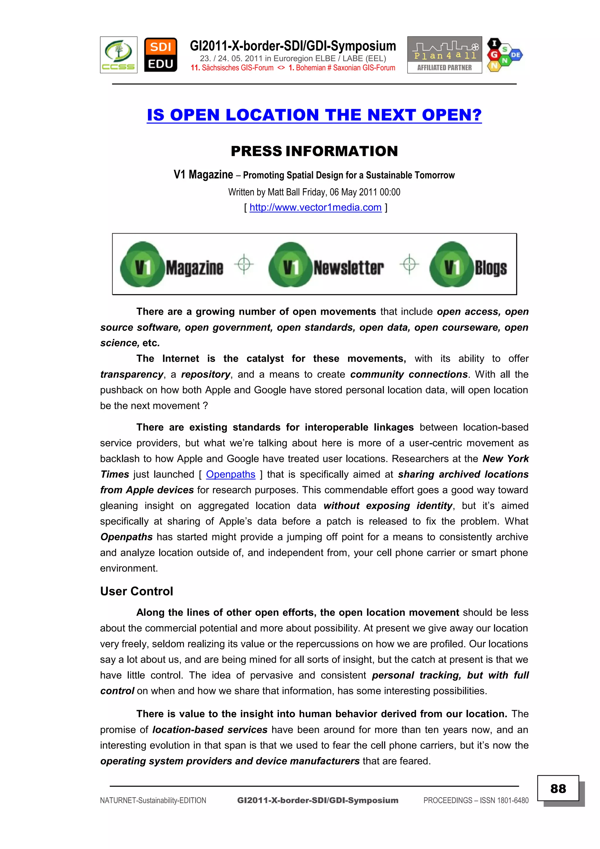 GI2011-X-border-SDI/GDI-Symposium
                             23. / 24. 05. 2011 in Euroregion ELBE / LABE (EEL)
                          11. Sächsisches GIS-Forum <> 1. Bohemian # Saxonian GIS-Forum
   ________________________________________________________________________________________


             IS OPEN LOCATION THE NEXT OPEN?

                                     PRESS INFORMATION
                     V1 Magazine – Promoting Spatial Design for a Sustainable Tomorrow
                                     Written by Matt Ball Friday, 06 May 2011 00:00
                                         [ http://www.vector1media.com ]




          There are a growing number of open movements that include open access, open
source software, open government, open standards, open data, open courseware, open
science, etc.
          The Internet is the catalyst for these movements, with its ability to offer
transparency, a repository, and a means to create community connections. With all the
pushback on how both Apple and Google have stored personal location data, will open location
be the next movement ?

          There are existing standards for interoperable linkages between location-based
service providers, but what we‟re talking about here is more of a user-centric movement as
backlash to how Apple and Google have treated user locations. Researchers at the New York
Times just launched [ Openpaths ] that is specifically aimed at sharing archived locations
from Apple devices for research purposes. This commendable effort goes a good way toward
gleaning insight on aggregated location data without exposing identity, but it‟s aimed
specifically at sharing of Apple‟s data before a patch is released to fix the problem. What
Openpaths has started might provide a jumping off point for a means to consistently archive
and analyze location outside of, and independent from, your cell phone carrier or smart phone
environment.

User Control
          Along the lines of other open efforts, the open location movement should be less
about the commercial potential and more about possibility. At present we give away our location
very freely, seldom realizing its value or the repercussions on how we are profiled. Our locations
say a lot about us, and are being mined for all sorts of insight, but the catch at present is that we
have little control. The idea of pervasive and consistent personal tracking, but with full
control on when and how we share that information, has some interesting possibilities.

          There is value to the insight into human behavior derived from our location. The
promise of location-based services have been around for more than ten years now, and an
interesting evolution in that span is that we used to fear the cell phone carriers, but it‟s now the
operating system providers and device manufacturers that are feared.

  _________________________________________________________________________________________
                                                                                                                         88
NATURNET-Sustainability-EDITION        GI2011-X-border-SDI/GDI-Symposium                  PROCEEDINGS – ISSN 1801-6480
 