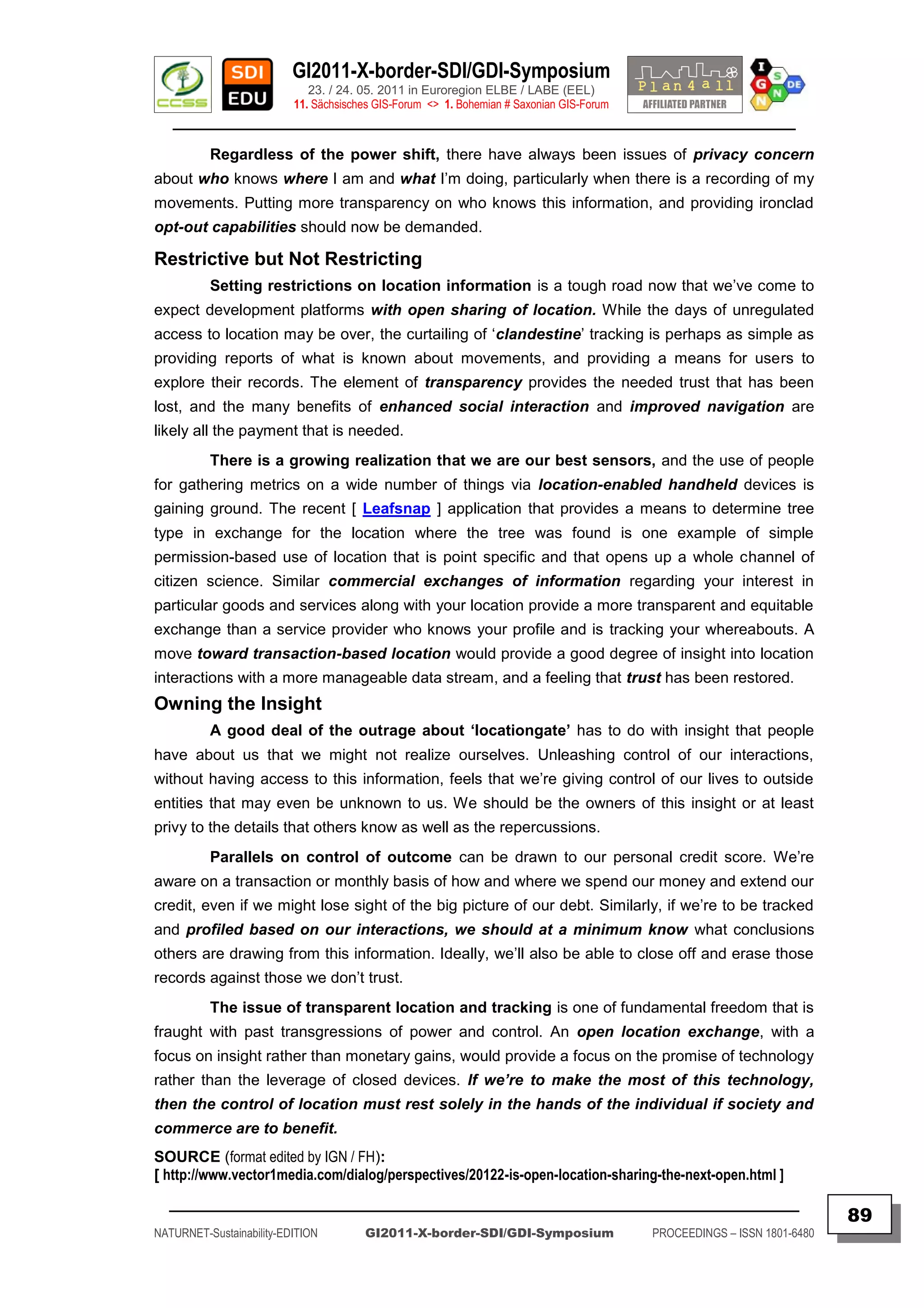 GI2011-X-border-SDI/GDI-Symposium
                             23. / 24. 05. 2011 in Euroregion ELBE / LABE (EEL)
                          11. Sächsisches GIS-Forum <> 1. Bohemian # Saxonian GIS-Forum
   ________________________________________________________________________________________

          Regardless of the power shift, there have always been issues of privacy concern
about who knows where I am and what I‟m doing, particularly when there is a recording of my
movements. Putting more transparency on who knows this information, and providing ironclad
opt-out capabilities should now be demanded.

Restrictive but Not Restricting
          Setting restrictions on location information is a tough road now that we‟ve come to
expect development platforms with open sharing of location. While the days of unregulated
access to location may be over, the curtailing of „clandestine‟ tracking is perhaps as simple as
providing reports of what is known about movements, and providing a means for users to
explore their records. The element of transparency provides the needed trust that has been
lost, and the many benefits of enhanced social interaction and improved navigation are
likely all the payment that is needed.
          There is a growing realization that we are our best sensors, and the use of people
for gathering metrics on a wide number of things via location-enabled handheld devices is
gaining ground. The recent [ Leafsnap ] application that provides a means to determine tree
type in exchange for the location where the tree was found is one example of simple
permission-based use of location that is point specific and that opens up a whole channel of
citizen science. Similar commercial exchanges of information regarding your interest in
particular goods and services along with your location provide a more transparent and equitable
exchange than a service provider who knows your profile and is tracking your whereabouts. A
move toward transaction-based location would provide a good degree of insight into location
interactions with a more manageable data stream, and a feeling that trust has been restored.
Owning the Insight
          A good deal of the outrage about „locationgate‟ has to do with insight that people
have about us that we might not realize ourselves. Unleashing control of our interactions,
without having access to this information, feels that we‟re giving control of our lives to outside
entities that may even be unknown to us. We should be the owners of this insight or at least
privy to the details that others know as well as the repercussions.
          Parallels on control of outcome can be drawn to our personal credit score. We‟re
aware on a transaction or monthly basis of how and where we spend our money and extend our
credit, even if we might lose sight of the big picture of our debt. Similarly, if we‟re to be tracked
and profiled based on our interactions, we should at a minimum know what conclusions
others are drawing from this information. Ideally, we‟ll also be able to close off and erase those
records against those we don‟t trust.
          The issue of transparent location and tracking is one of fundamental freedom that is
fraught with past transgressions of power and control. An open location exchange, with a
focus on insight rather than monetary gains, would provide a focus on the promise of technology
rather than the leverage of closed devices. If we’re to make the most of this technology,
then the control of location must rest solely in the hands of the individual if society and
commerce are to benefit.
SOURCE (format edited by IGN / FH):
[ http://www.vector1media.com/dialog/perspectives/20122-is-open-location-sharing-the-next-open.html ]
  _________________________________________________________________________________________
                                                                                                                         89
NATURNET-Sustainability-EDITION        GI2011-X-border-SDI/GDI-Symposium                  PROCEEDINGS – ISSN 1801-6480
 