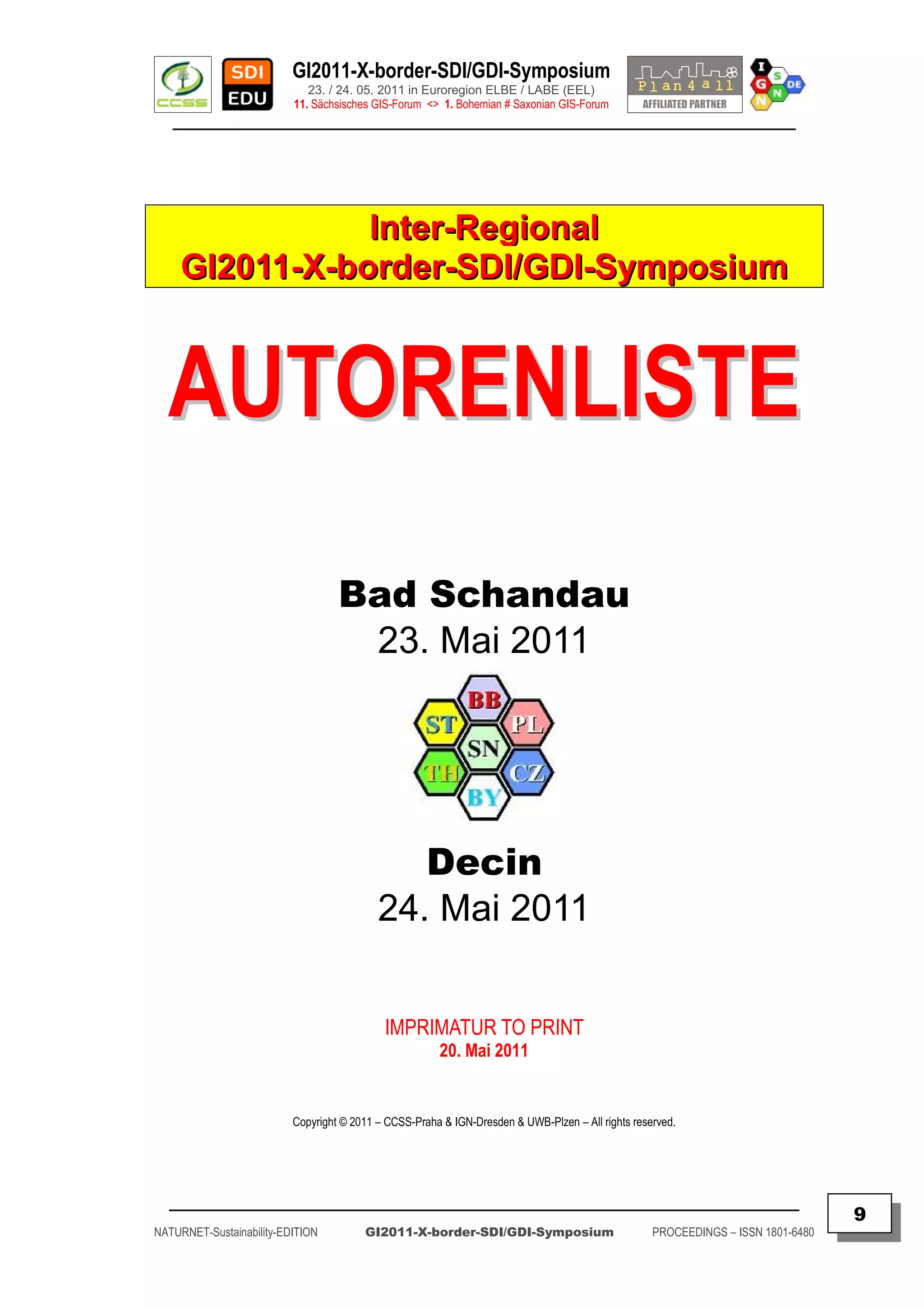 GI2011-X-border-SDI/GDI-Symposium
                             23. / 24. 05. 2011 in Euroregion ELBE / LABE (EEL)
                          11. Sächsisches GIS-Forum <> 1. Bohemian # Saxonian GIS-Forum
   ________________________________________________________________________________________




                Inter-Regional
     GI2011-X-border-SDI/GDI-Symposium



  AUTORENLISTE
                                   Bad Schandau
                                    23. Mai 2011




                                              Decin
                                           24. Mai 2011


                                            IMPRIMATUR TO PRINT
                                                       20. Mai 2011


                          Copyright © 2011 – CCSS-Praha & IGN-Dresden & UWB-Plzen – All rights reserved.




  _________________________________________________________________________________________
                                                                                                                                  9
NATURNET-Sustainability-EDITION         GI2011-X-border-SDI/GDI-Symposium                          PROCEEDINGS – ISSN 1801-6480
 