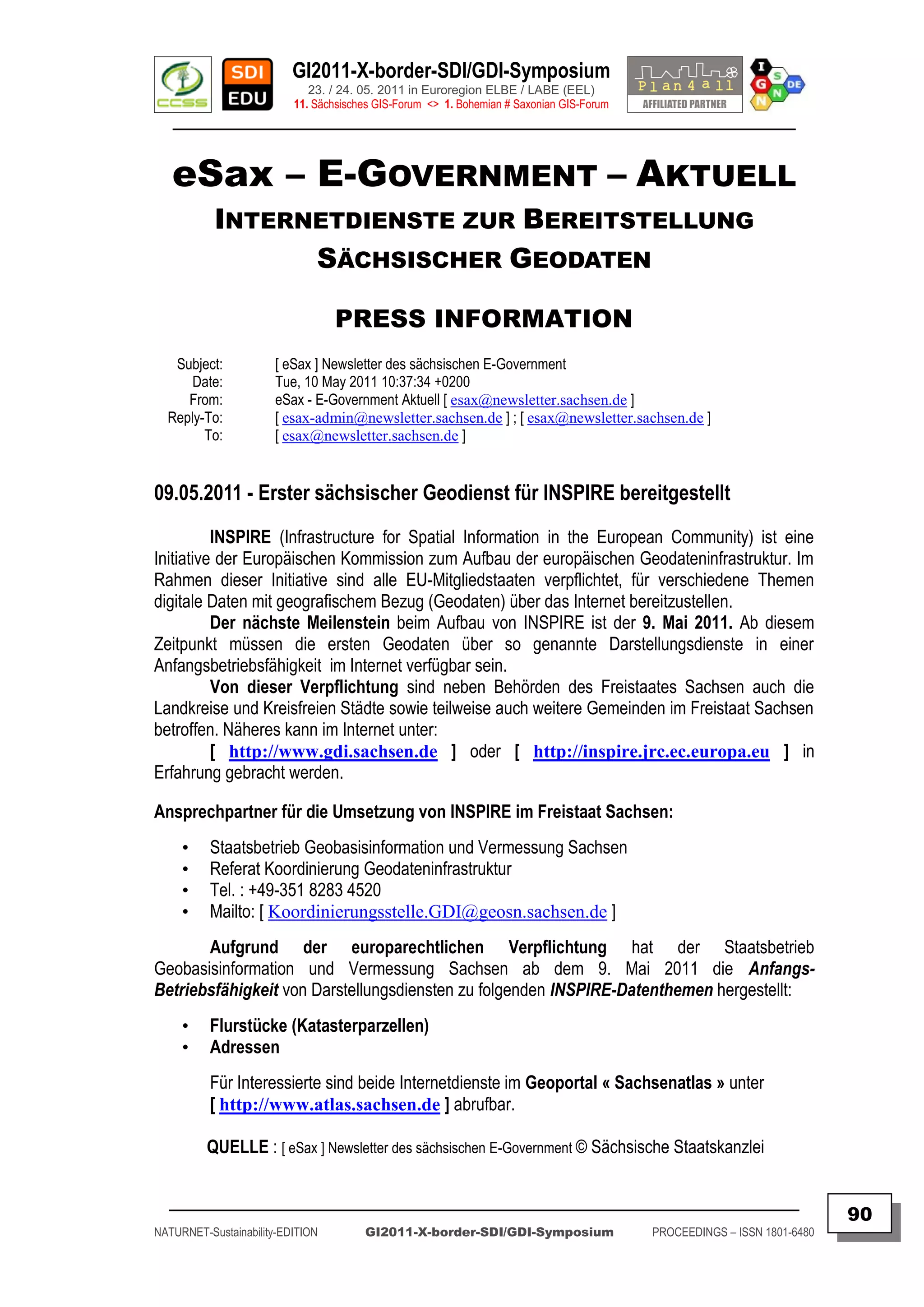GI2011-X-border-SDI/GDI-Symposium
                             23. / 24. 05. 2011 in Euroregion ELBE / LABE (EEL)
                          11. Sächsisches GIS-Forum <> 1. Bohemian # Saxonian GIS-Forum
   ________________________________________________________________________________________


   eSax – E-GOVERNMENT – AKTUELL
           INTERNETDIENSTE ZUR BEREITSTELLUNG
                 SÄCHSISCHER GEODATEN

                                  PRESS INFORMATION
   Subject:           [ eSax ] Newsletter des sächsischen E-Government
      Date:           Tue, 10 May 2011 10:37:34 +0200
     From:            eSax - E-Government Aktuell [ esax@newsletter.sachsen.de ]
  Reply-To:           [ esax-admin@newsletter.sachsen.de ] ; [ esax@newsletter.sachsen.de ]
        To:           [ esax@newsletter.sachsen.de ]


09.05.2011 - Erster sächsischer Geodienst für INSPIRE bereitgestellt
          INSPIRE (Infrastructure for Spatial Information in the European Community) ist eine
Initiative der Europäischen Kommission zum Aufbau der europäischen Geodateninfrastruktur. Im
Rahmen dieser Initiative sind alle EU-Mitgliedstaaten verpflichtet, für verschiedene Themen
digitale Daten mit geografischem Bezug (Geodaten) über das Internet bereitzustellen.
          Der nächste Meilenstein beim Aufbau von INSPIRE ist der 9. Mai 2011. Ab diesem
Zeitpunkt müssen die ersten Geodaten über so genannte Darstellungsdienste in einer
Anfangsbetriebsfähigkeit im Internet verfügbar sein.
          Von dieser Verpflichtung sind neben Behörden des Freistaates Sachsen auch die
Landkreise und Kreisfreien Städte sowie teilweise auch weitere Gemeinden im Freistaat Sachsen
betroffen. Näheres kann im Internet unter:
          [ http://www.gdi.sachsen.de ] oder [ http://inspire.jrc.ec.europa.eu ] in
Erfahrung gebracht werden.

Ansprechpartner für die Umsetzung von INSPIRE im Freistaat Sachsen:
     •    Staatsbetrieb Geobasisinformation und Vermessung Sachsen
     •    Referat Koordinierung Geodateninfrastruktur
     •    Tel. : +49-351 8283 4520
     •    Mailto: [ Koordinierungsstelle.GDI@geosn.sachsen.de ]
       Aufgrund der europarechtlichen Verpflichtung hat der Staatsbetrieb
Geobasisinformation und Vermessung Sachsen ab dem 9. Mai 2011 die Anfangs-
Betriebsfähigkeit von Darstellungsdiensten zu folgenden INSPIRE-Datenthemen hergestellt:
     •    Flurstücke (Katasterparzellen)
     •    Adressen
          Für Interessierte sind beide Internetdienste im Geoportal « Sachsenatlas » unter
          [ http://www.atlas.sachsen.de ] abrufbar.

         QUELLE : [ eSax ] Newsletter des sächsischen E-Government © Sächsische Staatskanzlei

  _________________________________________________________________________________________
                                                                                                                         90
NATURNET-Sustainability-EDITION        GI2011-X-border-SDI/GDI-Symposium                  PROCEEDINGS – ISSN 1801-6480
 