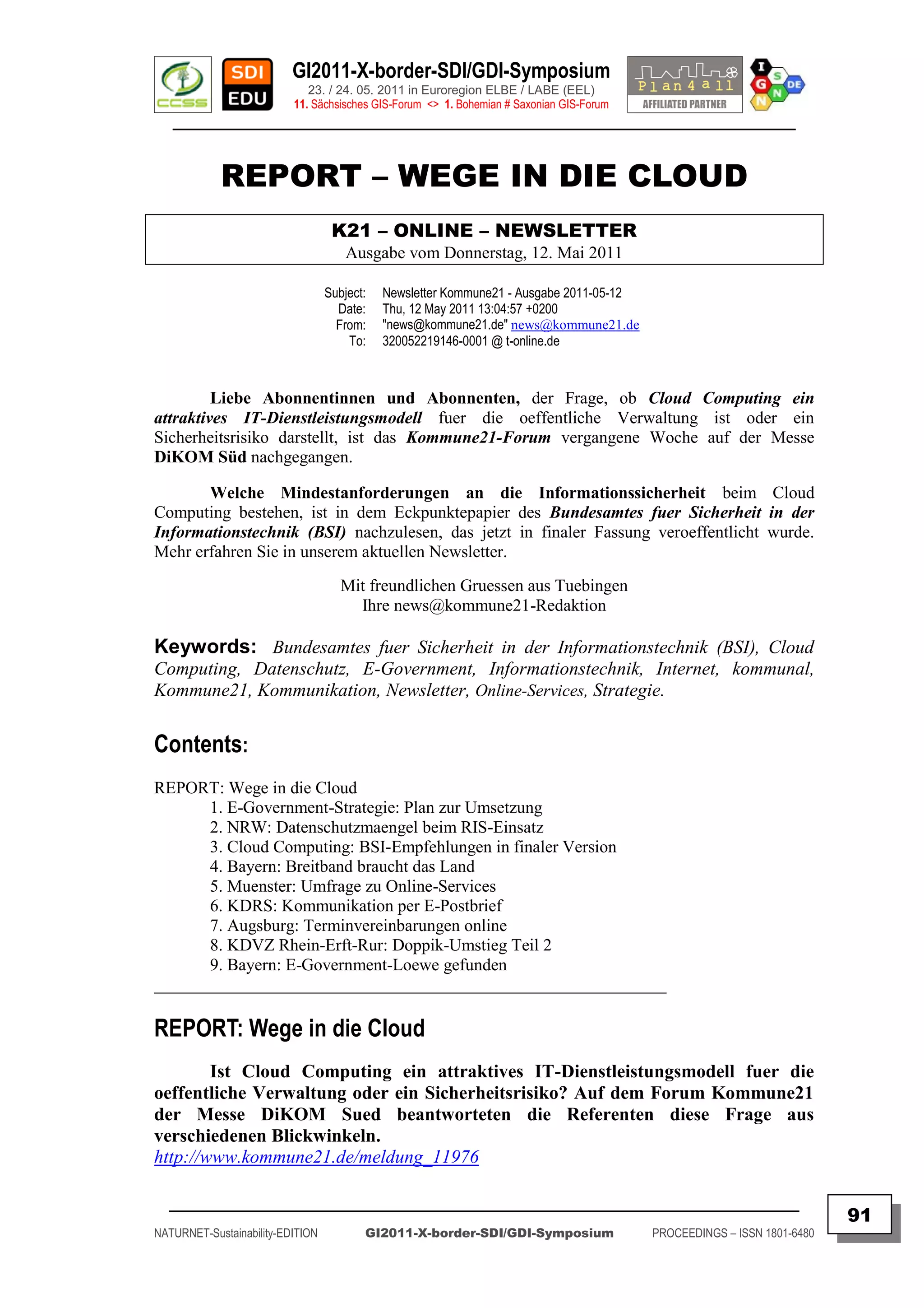 GI2011-X-border-SDI/GDI-Symposium
                             23. / 24. 05. 2011 in Euroregion ELBE / LABE (EEL)
                          11. Sächsisches GIS-Forum <> 1. Bohemian # Saxonian GIS-Forum
   ________________________________________________________________________________________


            REPORT – WEGE IN DIE CLOUD
                                   K21 – ONLINE – NEWSLETTER
                                      Ausgabe vom Donnerstag, 12. Mai 2011

                                  Subject:   Newsletter Kommune21 - Ausgabe 2011-05-12
                                    Date:    Thu, 12 May 2011 13:04:57 +0200
                                    From:    "news@kommune21.de" news@kommune21.de
                                      To:    320052219146-0001 @ t-online.de



         Liebe Abonnentinnen und Abonnenten, der Frage, ob Cloud Computing ein
attraktives IT-Dienstleistungsmodell fuer die oeffentliche Verwaltung ist oder ein
Sicherheitsrisiko darstellt, ist das Kommune21-Forum vergangene Woche auf der Messe
DiKOM Süd nachgegangen.

       Welche Mindestanforderungen an die Informationssicherheit beim Cloud
Computing bestehen, ist in dem Eckpunktepapier des Bundesamtes fuer Sicherheit in der
Informationstechnik (BSI) nachzulesen, das jetzt in finaler Fassung veroeffentlicht wurde.
Mehr erfahren Sie in unserem aktuellen Newsletter.
                                     Mit freundlichen Gruessen aus Tuebingen
                                       Ihre news@kommune21-Redaktion

Keywords: Bundesamtes fuer Sicherheit in der Informationstechnik (BSI), Cloud
Computing, Datenschutz, E-Government, Informationstechnik, Internet, kommunal,
Kommune21, Kommunikation, Newsletter, Online-Services, Strategie.


Contents:
REPORT: Wege in die Cloud
       1. E-Government-Strategie: Plan zur Umsetzung
       2. NRW: Datenschutzmaengel beim RIS-Einsatz
       3. Cloud Computing: BSI-Empfehlungen in finaler Version
       4. Bayern: Breitband braucht das Land
       5. Muenster: Umfrage zu Online-Services
       6. KDRS: Kommunikation per E-Postbrief
       7. Augsburg: Terminvereinbarungen online
       8. KDVZ Rhein-Erft-Rur: Doppik-Umstieg Teil 2
       9. Bayern: E-Government-Loewe gefunden
____________________________________________________________

REPORT: Wege in die Cloud
        Ist Cloud Computing ein attraktives IT-Dienstleistungsmodell fuer die
oeffentliche Verwaltung oder ein Sicherheitsrisiko? Auf dem Forum Kommune21
der Messe DiKOM Sued beantworteten die Referenten diese Frage aus
verschiedenen Blickwinkeln.
http://www.kommune21.de/meldung_11976

  _________________________________________________________________________________________
                                                                                                                         91
NATURNET-Sustainability-EDITION          GI2011-X-border-SDI/GDI-Symposium                PROCEEDINGS – ISSN 1801-6480
 