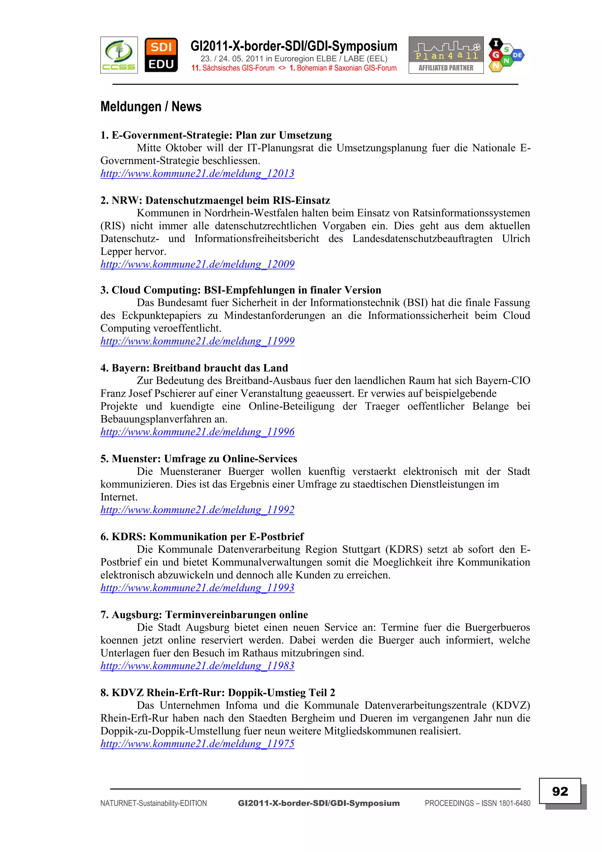 GI2011-X-border-SDI/GDI-Symposium
                             23. / 24. 05. 2011 in Euroregion ELBE / LABE (EEL)
                          11. Sächsisches GIS-Forum <> 1. Bohemian # Saxonian GIS-Forum
   ________________________________________________________________________________________

Meldungen / News
1. E-Government-Strategie: Plan zur Umsetzung
        Mitte Oktober will der IT-Planungsrat die Umsetzungsplanung fuer die Nationale E-
Government-Strategie beschliessen.
http://www.kommune21.de/meldung_12013

2. NRW: Datenschutzmaengel beim RIS-Einsatz
        Kommunen in Nordrhein-Westfalen halten beim Einsatz von Ratsinformationssystemen
(RIS) nicht immer alle datenschutzrechtlichen Vorgaben ein. Dies geht aus dem aktuellen
Datenschutz- und Informationsfreiheitsbericht des Landesdatenschutzbeauftragten Ulrich
Lepper hervor.
http://www.kommune21.de/meldung_12009

3. Cloud Computing: BSI-Empfehlungen in finaler Version
        Das Bundesamt fuer Sicherheit in der Informationstechnik (BSI) hat die finale Fassung
des Eckpunktepapiers zu Mindestanforderungen an die Informationssicherheit beim Cloud
Computing veroeffentlicht.
http://www.kommune21.de/meldung_11999

4. Bayern: Breitband braucht das Land
        Zur Bedeutung des Breitband-Ausbaus fuer den laendlichen Raum hat sich Bayern-CIO
Franz Josef Pschierer auf einer Veranstaltung geaeussert. Er verwies auf beispielgebende
Projekte und kuendigte eine Online-Beteiligung der Traeger oeffentlicher Belange bei
Bebauungsplanverfahren an.
http://www.kommune21.de/meldung_11996

5. Muenster: Umfrage zu Online-Services
         Die Muensteraner Buerger wollen kuenftig verstaerkt elektronisch mit der Stadt
kommunizieren. Dies ist das Ergebnis einer Umfrage zu staedtischen Dienstleistungen im
Internet.
http://www.kommune21.de/meldung_11992

6. KDRS: Kommunikation per E-Postbrief
        Die Kommunale Datenverarbeitung Region Stuttgart (KDRS) setzt ab sofort den E-
Postbrief ein und bietet Kommunalverwaltungen somit die Moeglichkeit ihre Kommunikation
elektronisch abzuwickeln und dennoch alle Kunden zu erreichen.
http://www.kommune21.de/meldung_11993

7. Augsburg: Terminvereinbarungen online
        Die Stadt Augsburg bietet einen neuen Service an: Termine fuer die Buergerbueros
koennen jetzt online reserviert werden. Dabei werden die Buerger auch informiert, welche
Unterlagen fuer den Besuch im Rathaus mitzubringen sind.
http://www.kommune21.de/meldung_11983

8. KDVZ Rhein-Erft-Rur: Doppik-Umstieg Teil 2
        Das Unternehmen Infoma und die Kommunale Datenverarbeitungszentrale (KDVZ)
Rhein-Erft-Rur haben nach den Staedten Bergheim und Dueren im vergangenen Jahr nun die
Doppik-zu-Doppik-Umstellung fuer neun weitere Mitgliedskommunen realisiert.
http://www.kommune21.de/meldung_11975


  _________________________________________________________________________________________
                                                                                                                         92
NATURNET-Sustainability-EDITION        GI2011-X-border-SDI/GDI-Symposium                  PROCEEDINGS – ISSN 1801-6480
 