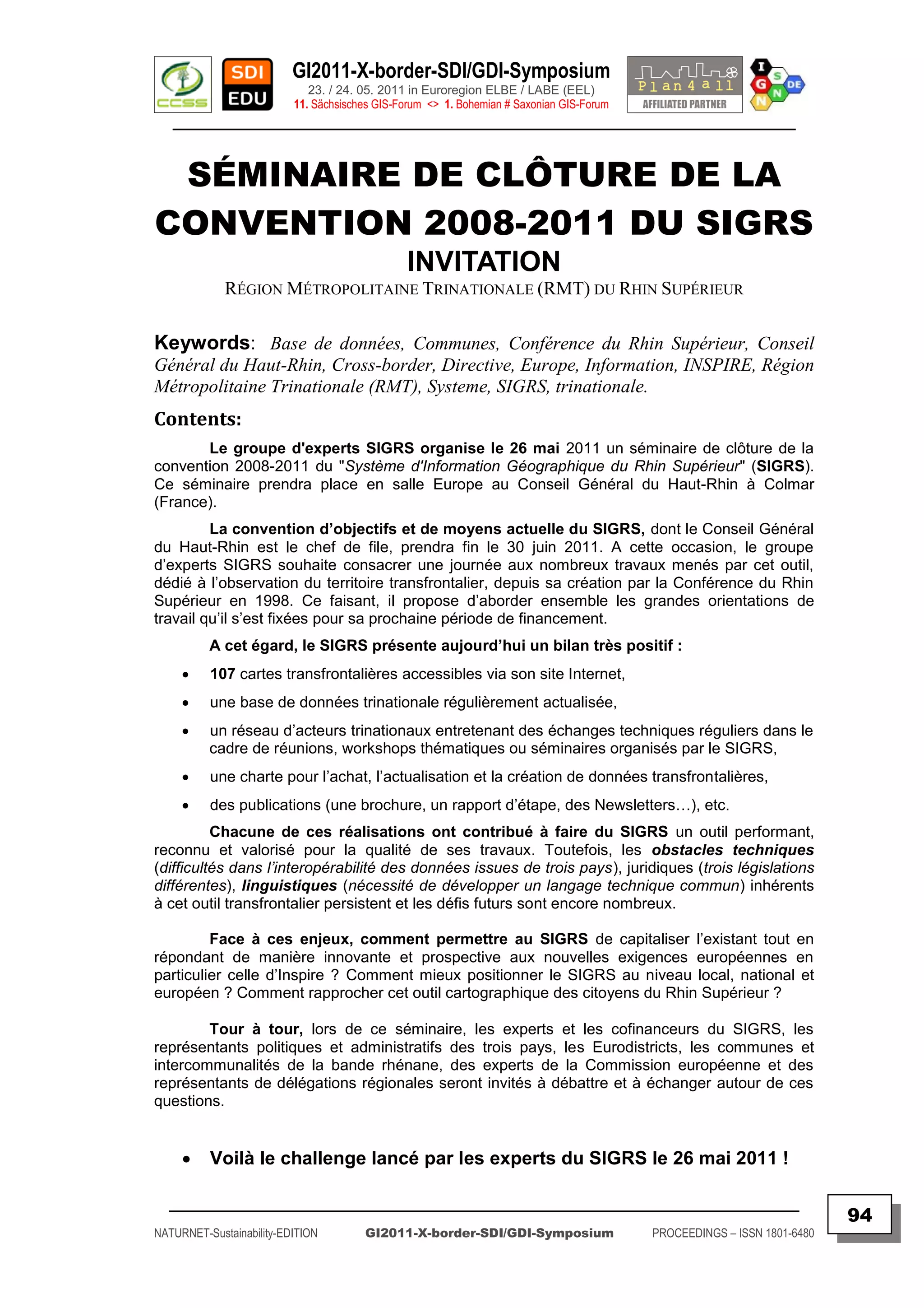 GI2011-X-border-SDI/GDI-Symposium
                             23. / 24. 05. 2011 in Euroregion ELBE / LABE (EEL)
                          11. Sächsisches GIS-Forum <> 1. Bohemian # Saxonian GIS-Forum
   ________________________________________________________________________________________


 SÉMINAIRE DE CLÔTURE DE LA
CONVENTION 2008-2011 DU SIGRS
                                               INVITATION
             RÉGION MÉTROPOLITAINE TRINATIONALE (RMT) DU RHIN SUPÉRIEUR

Keywords: Base de données, Communes, Conférence du Rhin Supérieur, Conseil
Général du Haut-Rhin, Cross-border, Directive, Europe, Information, INSPIRE, Région
Métropolitaine Trinationale (RMT), Systeme, SIGRS, trinationale.
Contents:
       Le groupe d'experts SIGRS organise le 26 mai 2011 un séminaire de clôture de la
convention 2008-2011 du "Système d'Information Géographique du Rhin Supérieur" (SIGRS).
Ce séminaire prendra place en salle Europe au Conseil Général du Haut-Rhin à Colmar
(France).
         La convention d‟objectifs et de moyens actuelle du SIGRS, dont le Conseil Général
du Haut-Rhin est le chef de file, prendra fin le 30 juin 2011. A cette occasion, le groupe
d‟experts SIGRS souhaite consacrer une journée aux nombreux travaux menés par cet outil,
dédié à l‟observation du territoire transfrontalier, depuis sa création par la Conférence du Rhin
Supérieur en 1998. Ce faisant, il propose d‟aborder ensemble les grandes orientations de
travail qu‟il s‟est fixées pour sa prochaine période de financement.
          A cet égard, le SIGRS présente aujourd‟hui un bilan très positif :
         107 cartes transfrontalières accessibles via son site Internet,
         une base de données trinationale régulièrement actualisée,
         un réseau d‟acteurs trinationaux entretenant des échanges techniques réguliers dans le
          cadre de réunions, workshops thématiques ou séminaires organisés par le SIGRS,
         une charte pour l‟achat, l‟actualisation et la création de données transfrontalières,
         des publications (une brochure, un rapport d‟étape, des Newsletters…), etc.
          Chacune de ces réalisations ont contribué à faire du SIGRS un outil performant,
reconnu et valorisé pour la qualité de ses travaux. Toutefois, les obstacles techniques
(difficultés dans l’interopérabilité des données issues de trois pays), juridiques (trois législations
différentes), linguistiques (nécessité de développer un langage technique commun) inhérents
à cet outil transfrontalier persistent et les défis futurs sont encore nombreux.

         Face à ces enjeux, comment permettre au SIGRS de capitaliser l‟existant tout en
répondant de manière innovante et prospective aux nouvelles exigences européennes en
particulier celle d‟Inspire ? Comment mieux positionner le SIGRS au niveau local, national et
européen ? Comment rapprocher cet outil cartographique des citoyens du Rhin Supérieur ?

        Tour à tour, lors de ce séminaire, les experts et les cofinanceurs du SIGRS, les
représentants politiques et administratifs des trois pays, les Eurodistricts, les communes et
intercommunalités de la bande rhénane, des experts de la Commission européenne et des
représentants de délégations régionales seront invités à débattre et à échanger autour de ces
questions.


         Voilà le challenge lancé par les experts du SIGRS le 26 mai 2011 !

  _________________________________________________________________________________________
                                                                                                                         94
NATURNET-Sustainability-EDITION        GI2011-X-border-SDI/GDI-Symposium                  PROCEEDINGS – ISSN 1801-6480
 