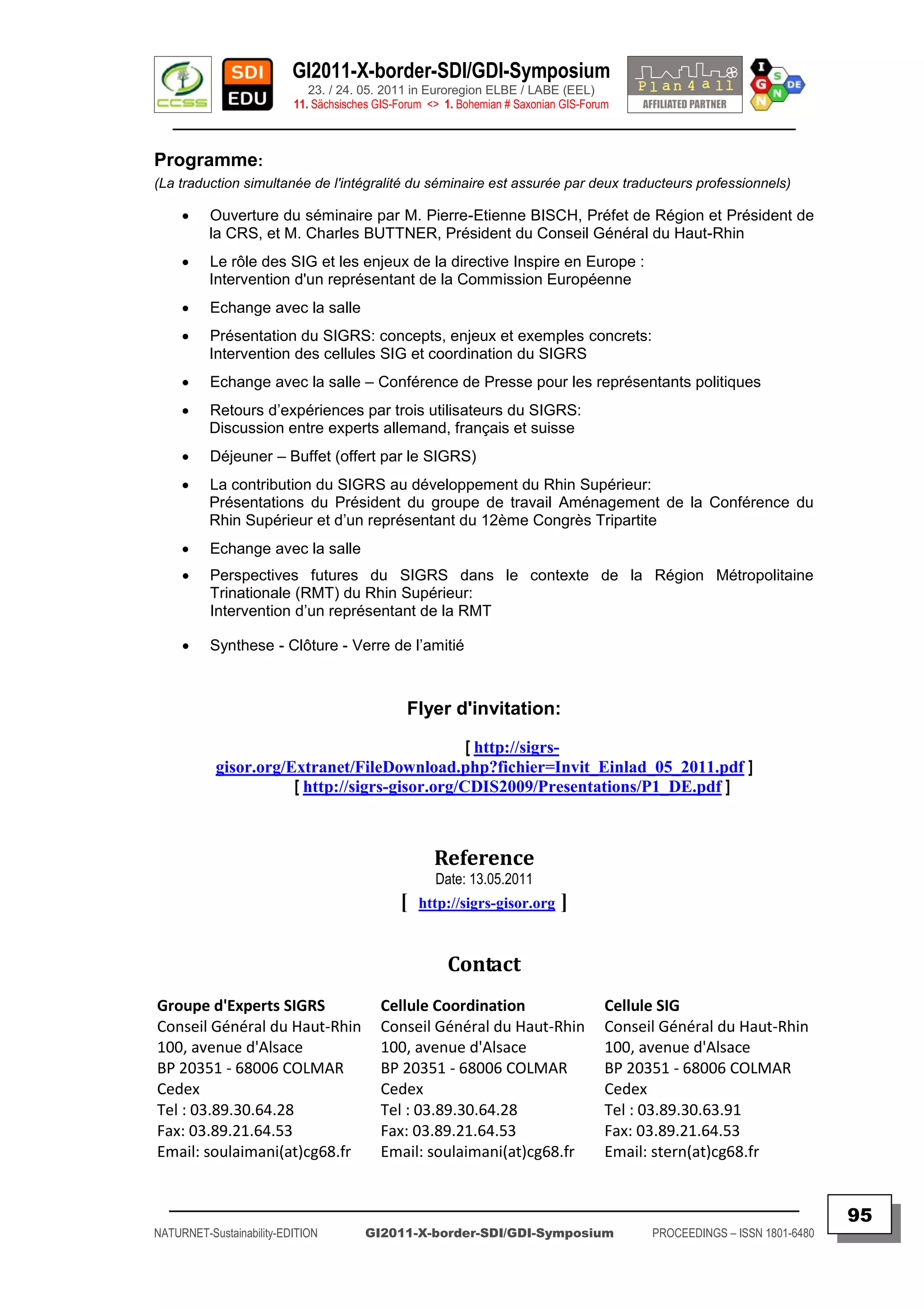 GI2011-X-border-SDI/GDI-Symposium
                             23. / 24. 05. 2011 in Euroregion ELBE / LABE (EEL)
                          11. Sächsisches GIS-Forum <> 1. Bohemian # Saxonian GIS-Forum
   ________________________________________________________________________________________

Programme:
(La traduction simultanée de l'intégralité du séminaire est assurée par deux traducteurs professionnels)

         Ouverture du séminaire par M. Pierre-Etienne BISCH, Préfet de Région et Président de
          la CRS, et M. Charles BUTTNER, Président du Conseil Général du Haut-Rhin
         Le rôle des SIG et les enjeux de la directive Inspire en Europe :
          Intervention d'un représentant de la Commission Européenne
         Echange avec la salle
         Présentation du SIGRS: concepts, enjeux et exemples concrets:
          Intervention des cellules SIG et coordination du SIGRS
         Echange avec la salle – Conférence de Presse pour les représentants politiques
         Retours d‟expériences par trois utilisateurs du SIGRS:
          Discussion entre experts allemand, français et suisse
         Déjeuner – Buffet (offert par le SIGRS)
         La contribution du SIGRS au développement du Rhin Supérieur:
          Présentations du Président du groupe de travail Aménagement de la Conférence du
          Rhin Supérieur et d‟un représentant du 12ème Congrès Tripartite
         Echange avec la salle
         Perspectives futures du SIGRS dans le contexte de la Région Métropolitaine
          Trinationale (RMT) du Rhin Supérieur:
          Intervention d‟un représentant de la RMT

         Synthese - Clôture - Verre de l‟amitié



                                               Flyer d'invitation:

                                                [ http://sigrs-
           gisor.org/Extranet/FileDownload.php?fichier=Invit_Einlad_05_2011.pdf ]
                      [ http://sigrs-gisor.org/CDIS2009/Presentations/P1_DE.pdf ]



                                                     Reference
                                                     Date: 13.05.2011
                                              [   http://sigrs-gisor.org     ]

                                                       Contact
Groupe d'Experts SIGRS                    Cellule Coordination                        Cellule SIG
Conseil Général du Haut-Rhin              Conseil Général du Haut-Rhin                Conseil Général du Haut-Rhin
100, avenue d'Alsace                      100, avenue d'Alsace                        100, avenue d'Alsace
BP 20351 - 68006 COLMAR                   BP 20351 - 68006 COLMAR                     BP 20351 - 68006 COLMAR
Cedex                                     Cedex                                       Cedex
Tel : 03.89.30.64.28                      Tel : 03.89.30.64.28                        Tel : 03.89.30.63.91
Fax: 03.89.21.64.53                       Fax: 03.89.21.64.53                         Fax: 03.89.21.64.53
Email: soulaimani(at)cg68.fr              Email: soulaimani(at)cg68.fr                Email: stern(at)cg68.fr


  _________________________________________________________________________________________
                                                                                                                           95
NATURNET-Sustainability-EDITION        GI2011-X-border-SDI/GDI-Symposium                    PROCEEDINGS – ISSN 1801-6480
 