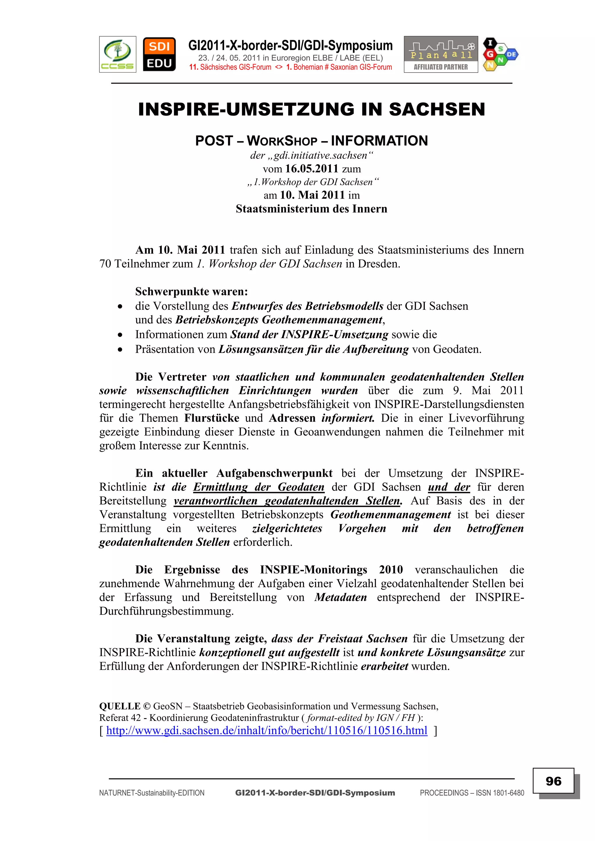 GI2011-X-border-SDI/GDI-Symposium
                             23. / 24. 05. 2011 in Euroregion ELBE / LABE (EEL)
                          11. Sächsisches GIS-Forum <> 1. Bohemian # Saxonian GIS-Forum
   ________________________________________________________________________________________


           INSPIRE-UMSETZUNG IN SACHSEN
                            POST – WORKSHOP – INFORMATION
                                           der „gdi.initiative.sachsen“
                                              vom 16.05.2011 zum
                                           „1.Workshop der GDI Sachsen“
                                              am 10. Mai 2011 im
                                       Staatsministerium des Innern


       Am 10. Mai 2011 trafen sich auf Einladung des Staatsministeriums des Innern
70 Teilnehmer zum 1. Workshop der GDI Sachsen in Dresden.

          Schwerpunkte waren:
         die Vorstellung des Entwurfes des Betriebsmodells der GDI Sachsen
          und des Betriebskonzepts Geothemenmanagement,
         Informationen zum Stand der INSPIRE-Umsetzung sowie die
         Präsentation von Lösungsansätzen für die Aufbereitung von Geodaten.

       Die Vertreter von staatlichen und kommunalen geodatenhaltenden Stellen
sowie wissenschaftlichen Einrichtungen wurden über die zum 9. Mai 2011
termingerecht hergestellte Anfangsbetriebsfähigkeit von INSPIRE-Darstellungsdiensten
für die Themen Flurstücke und Adressen informiert. Die in einer Livevorführung
gezeigte Einbindung dieser Dienste in Geoanwendungen nahmen die Teilnehmer mit
großem Interesse zur Kenntnis.

        Ein aktueller Aufgabenschwerpunkt bei der Umsetzung der INSPIRE-
Richtlinie ist die Ermittlung der Geodaten der GDI Sachsen und der für deren
Bereitstellung verantwortlichen geodatenhaltenden Stellen. Auf Basis des in der
Veranstaltung vorgestellten Betriebskonzepts Geothemenmanagement ist bei dieser
Ermittlung ein weiteres zielgerichtetes Vorgehen mit den betroffenen
geodatenhaltenden Stellen erforderlich.

      Die Ergebnisse des INSPIE-Monitorings 2010 veranschaulichen die
zunehmende Wahrnehmung der Aufgaben einer Vielzahl geodatenhaltender Stellen bei
der Erfassung und Bereitstellung von Metadaten entsprechend der INSPIRE-
Durchführungsbestimmung.

       Die Veranstaltung zeigte, dass der Freistaat Sachsen für die Umsetzung der
INSPIRE-Richtlinie konzeptionell gut aufgestellt ist und konkrete Lösungsansätze zur
Erfüllung der Anforderungen der INSPIRE-Richtlinie erarbeitet wurden.


QUELLE © GeoSN – Staatsbetrieb Geobasisinformation und Vermessung Sachsen,
Referat 42 - Koordinierung Geodateninfrastruktur ( format-edited by IGN / FH ):
[ http://www.gdi.sachsen.de/inhalt/info/bericht/110516/110516.html ]


  _________________________________________________________________________________________
                                                                                                                         96
NATURNET-Sustainability-EDITION        GI2011-X-border-SDI/GDI-Symposium                  PROCEEDINGS – ISSN 1801-6480
 