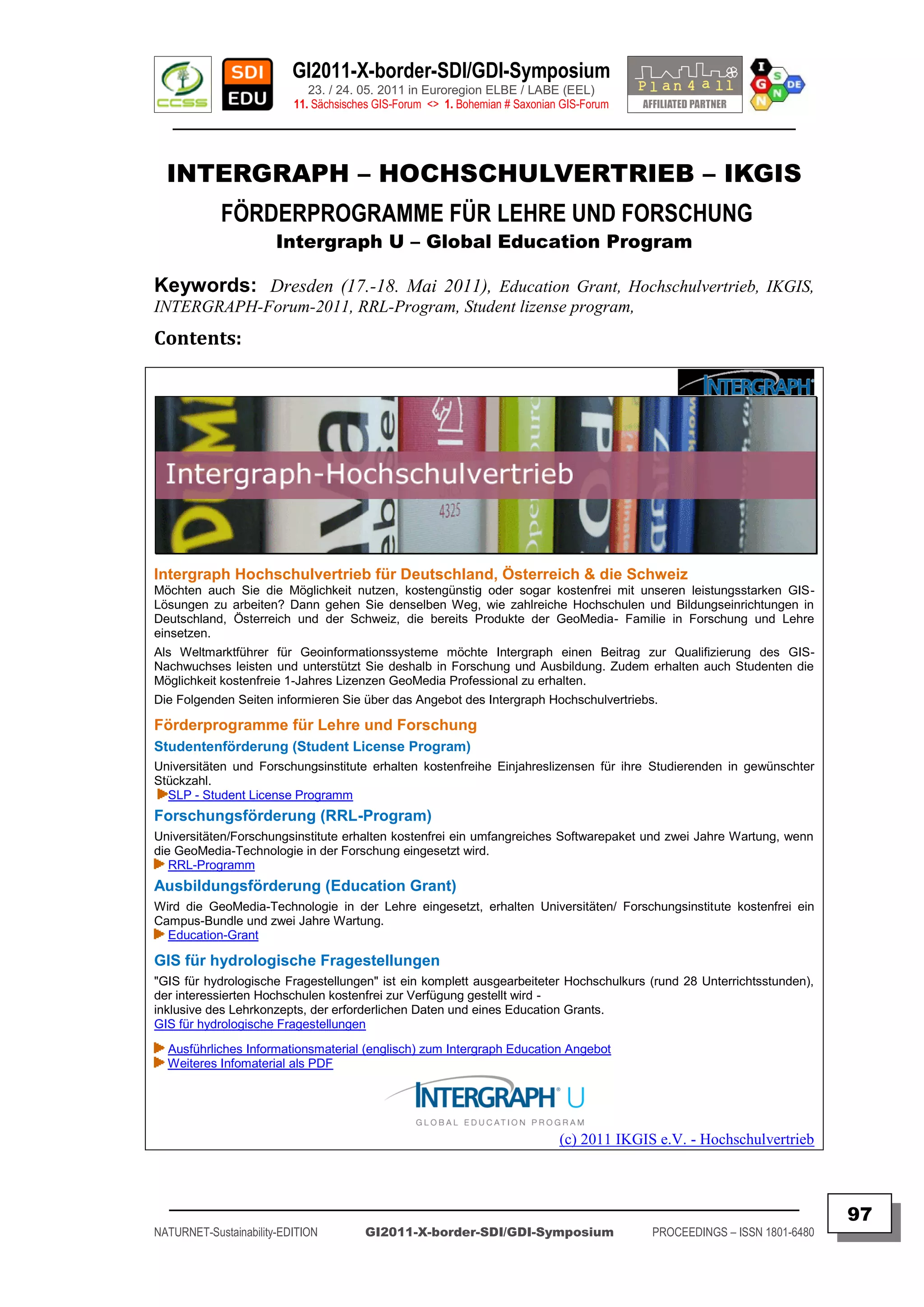 GI2011-X-border-SDI/GDI-Symposium
                             23. / 24. 05. 2011 in Euroregion ELBE / LABE (EEL)
                          11. Sächsisches GIS-Forum <> 1. Bohemian # Saxonian GIS-Forum
   ________________________________________________________________________________________


  INTERGRAPH – HOCHSCHULVERTRIEB – IKGIS
            FÖRDERPROGRAMME FÜR LEHRE UND FORSCHUNG
                       Intergraph U – Global Education Program

Keywords: Dresden (17.-18. Mai 2011), Education Grant, Hochschulvertrieb, IKGIS,
INTERGRAPH-Forum-2011, RRL-Program, Student lizense program,
Contents:




Intergraph Hochschulvertrieb für Deutschland, Österreich & die Schweiz
Möchten auch Sie die Möglichkeit nutzen, kostengünstig oder sogar kostenfrei mit unseren leistungsstarken GIS-
Lösungen zu arbeiten? Dann gehen Sie denselben Weg, wie zahlreiche Hochschulen und Bildungseinrichtungen in
Deutschland, Österreich und der Schweiz, die bereits Produkte der GeoMedia- Familie in Forschung und Lehre
einsetzen.
Als Weltmarktführer für Geoinformationssysteme möchte Intergraph einen Beitrag zur Qualifizierung des GIS-
Nachwuchses leisten und unterstützt Sie deshalb in Forschung und Ausbildung. Zudem erhalten auch Studenten die
Möglichkeit kostenfreie 1-Jahres Lizenzen GeoMedia Professional zu erhalten.
Die Folgenden Seiten informieren Sie über das Angebot des Intergraph Hochschulvertriebs.

Förderprogramme für Lehre und Forschung
Studentenförderung (Student License Program)
Universitäten und Forschungsinstitute erhalten kostenfreihe Einjahreslizensen für ihre Studierenden in gewünschter
Stückzahl.
  SLP - Student License Programm
Forschungsförderung (RRL-Program)
Universitäten/Forschungsinstitute erhalten kostenfrei ein umfangreiches Softwarepaket und zwei Jahre Wartung, wenn
die GeoMedia-Technologie in der Forschung eingesetzt wird.
   RRL-Programm
Ausbildungsförderung (Education Grant)
Wird die GeoMedia-Technologie in der Lehre eingesetzt, erhalten Universitäten/ Forschungsinstitute kostenfrei ein
Campus-Bundle und zwei Jahre Wartung.
  Education-Grant

GIS für hydrologische Fragestellungen
"GIS für hydrologische Fragestellungen" ist ein komplett ausgearbeiteter Hochschulkurs (rund 28 Unterrichtsstunden),
der interessierten Hochschulen kostenfrei zur Verfügung gestellt wird -
inklusive des Lehrkonzepts, der erforderlichen Daten und eines Education Grants.
GIS für hydrologische Fragestellungen
  Ausführliches Informationsmaterial (englisch) zum Intergraph Education Angebot
  Weiteres Infomaterial als PDF




                                                                             (c) 2011 IKGIS e.V. - Hochschulvertrieb



  _________________________________________________________________________________________
                                                                                                                          97
NATURNET-Sustainability-EDITION        GI2011-X-border-SDI/GDI-Symposium                   PROCEEDINGS – ISSN 1801-6480
 