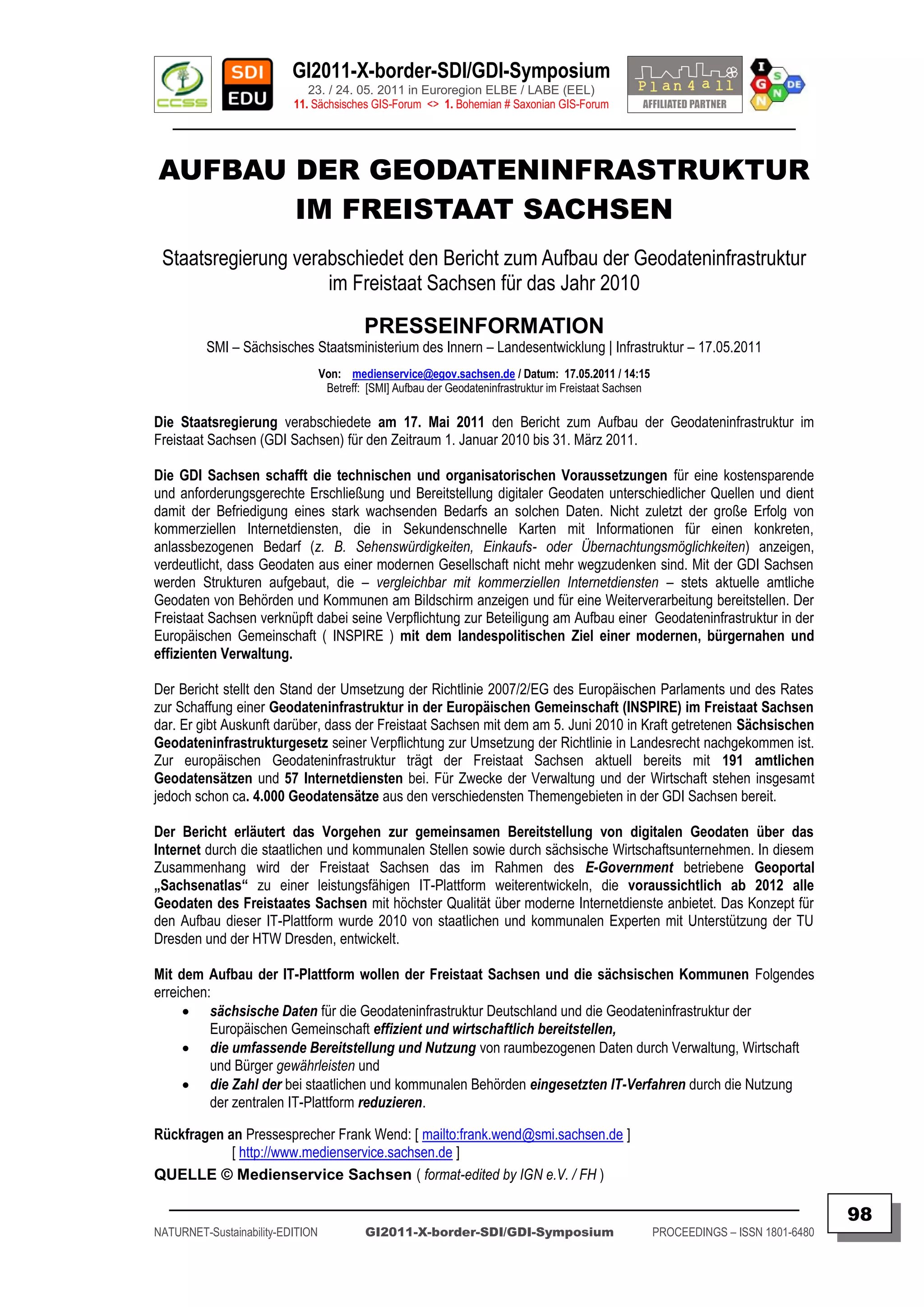 GI2011-X-border-SDI/GDI-Symposium
                             23. / 24. 05. 2011 in Euroregion ELBE / LABE (EEL)
                          11. Sächsisches GIS-Forum <> 1. Bohemian # Saxonian GIS-Forum
   ________________________________________________________________________________________


AUFBAU DER GEODATENINFRASTRUKTUR
       IM FREISTAAT SACHSEN
 Staatsregierung verabschiedet den Bericht zum Aufbau der Geodateninfrastruktur
                     im Freistaat Sachsen für das Jahr 2010
                                           PRESSEINFORMATION
         SMI – Sächsisches Staatsministerium des Innern – Landesentwicklung | Infrastruktur – 17.05.2011
                                  Von: medienservice@egov.sachsen.de / Datum: 17.05.2011 / 14:15
                                   Betreff: [SMI] Aufbau der Geodateninfrastruktur im Freistaat Sachsen

Die Staatsregierung verabschiedete am 17. Mai 2011 den Bericht zum Aufbau der Geodateninfrastruktur im
Freistaat Sachsen (GDI Sachsen) für den Zeitraum 1. Januar 2010 bis 31. März 2011.

Die GDI Sachsen schafft die technischen und organisatorischen Voraussetzungen für eine kostensparende
und anforderungsgerechte Erschließung und Bereitstellung digitaler Geodaten unterschiedlicher Quellen und dient
damit der Befriedigung eines stark wachsenden Bedarfs an solchen Daten. Nicht zuletzt der große Erfolg von
kommerziellen Internetdiensten, die in Sekundenschnelle Karten mit Informationen für einen konkreten,
anlassbezogenen Bedarf (z. B. Sehenswürdigkeiten, Einkaufs- oder Übernachtungsmöglichkeiten) anzeigen,
verdeutlicht, dass Geodaten aus einer modernen Gesellschaft nicht mehr wegzudenken sind. Mit der GDI Sachsen
werden Strukturen aufgebaut, die – vergleichbar mit kommerziellen Internetdiensten – stets aktuelle amtliche
Geodaten von Behörden und Kommunen am Bildschirm anzeigen und für eine Weiterverarbeitung bereitstellen. Der
Freistaat Sachsen verknüpft dabei seine Verpflichtung zur Beteiligung am Aufbau einer Geodateninfrastruktur in der
Europäischen Gemeinschaft ( INSPIRE ) mit dem landespolitischen Ziel einer modernen, bürgernahen und
effizienten Verwaltung.

Der Bericht stellt den Stand der Umsetzung der Richtlinie 2007/2/EG des Europäischen Parlaments und des Rates
zur Schaffung einer Geodateninfrastruktur in der Europäischen Gemeinschaft (INSPIRE) im Freistaat Sachsen
dar. Er gibt Auskunft darüber, dass der Freistaat Sachsen mit dem am 5. Juni 2010 in Kraft getretenen Sächsischen
Geodateninfrastrukturgesetz seiner Verpflichtung zur Umsetzung der Richtlinie in Landesrecht nachgekommen ist.
Zur europäischen Geodateninfrastruktur trägt der Freistaat Sachsen aktuell bereits mit 191 amtlichen
Geodatensätzen und 57 Internetdiensten bei. Für Zwecke der Verwaltung und der Wirtschaft stehen insgesamt
jedoch schon ca. 4.000 Geodatensätze aus den verschiedensten Themengebieten in der GDI Sachsen bereit.

Der Bericht erläutert das Vorgehen zur gemeinsamen Bereitstellung von digitalen Geodaten über das
Internet durch die staatlichen und kommunalen Stellen sowie durch sächsische Wirtschaftsunternehmen. In diesem
Zusammenhang wird der Freistaat Sachsen das im Rahmen des E-Government betriebene Geoportal
„Sachsenatlas“ zu einer leistungsfähigen IT-Plattform weiterentwickeln, die voraussichtlich ab 2012 alle
Geodaten des Freistaates Sachsen mit höchster Qualität über moderne Internetdienste anbietet. Das Konzept für
den Aufbau dieser IT-Plattform wurde 2010 von staatlichen und kommunalen Experten mit Unterstützung der TU
Dresden und der HTW Dresden, entwickelt.

Mit dem Aufbau der IT-Plattform wollen der Freistaat Sachsen und die sächsischen Kommunen Folgendes
erreichen:
      sächsische Daten für die Geodateninfrastruktur Deutschland und die Geodateninfrastruktur der
          Europäischen Gemeinschaft effizient und wirtschaftlich bereitstellen,
      die umfassende Bereitstellung und Nutzung von raumbezogenen Daten durch Verwaltung, Wirtschaft
          und Bürger gewährleisten und
      die Zahl der bei staatlichen und kommunalen Behörden eingesetzten IT-Verfahren durch die Nutzung
          der zentralen IT-Plattform reduzieren.

Rückfragen an Pressesprecher Frank Wend: [ mailto:frank.wend@smi.sachsen.de ]
            [ http://www.medienservice.sachsen.de ]
QUELLE © Medienservice Sachsen ( format-edited by IGN e.V. / FH )
  _________________________________________________________________________________________
                                                                                                                                         98
NATURNET-Sustainability-EDITION            GI2011-X-border-SDI/GDI-Symposium                              PROCEEDINGS – ISSN 1801-6480
 