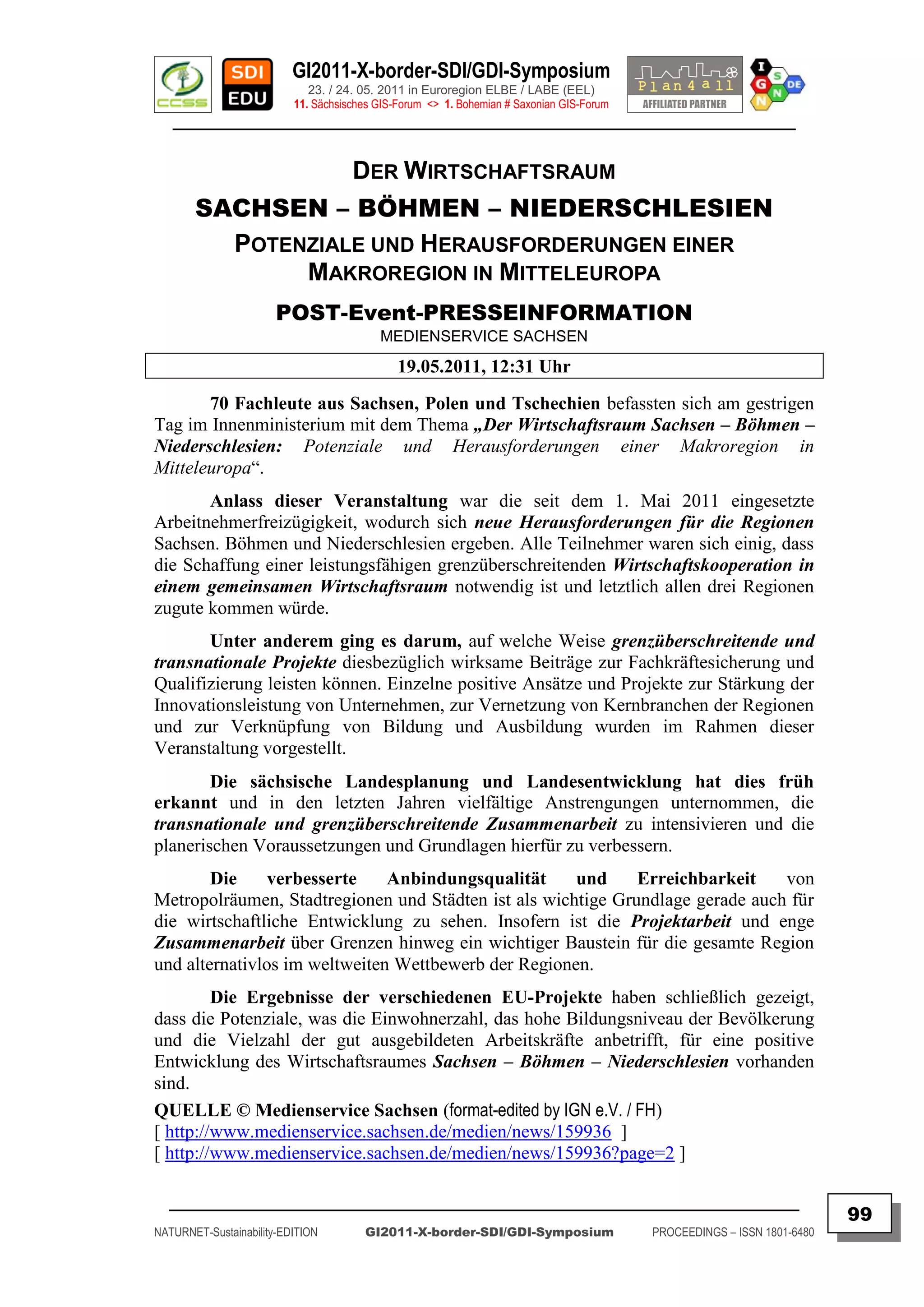 GI2011-X-border-SDI/GDI-Symposium
                             23. / 24. 05. 2011 in Euroregion ELBE / LABE (EEL)
                          11. Sächsisches GIS-Forum <> 1. Bohemian # Saxonian GIS-Forum
   ________________________________________________________________________________________


                                     DER WIRTSCHAFTSRAUM
       SACHSEN – BÖHMEN – NIEDERSCHLESIEN
         POTENZIALE UND HERAUSFORDERUNGEN EINER
              MAKROREGION IN MITTELEUROPA
                       POST-Event-PRESSEINFORMATION
                                          MEDIENSERVICE SACHSEN

                                              19.05.2011, 12:31 Uhr
       70 Fachleute aus Sachsen, Polen und Tschechien befassten sich am gestrigen
Tag im Innenministerium mit dem Thema „Der Wirtschaftsraum Sachsen – Böhmen –
Niederschlesien: Potenziale und Herausforderungen einer Makroregion in
Mitteleuropa“.
       Anlass dieser Veranstaltung war die seit dem 1. Mai 2011 eingesetzte
Arbeitnehmerfreizügigkeit, wodurch sich neue Herausforderungen für die Regionen
Sachsen. Böhmen und Niederschlesien ergeben. Alle Teilnehmer waren sich einig, dass
die Schaffung einer leistungsfähigen grenzüberschreitenden Wirtschaftskooperation in
einem gemeinsamen Wirtschaftsraum notwendig ist und letztlich allen drei Regionen
zugute kommen würde.
       Unter anderem ging es darum, auf welche Weise grenzüberschreitende und
transnationale Projekte diesbezüglich wirksame Beiträge zur Fachkräftesicherung und
Qualifizierung leisten können. Einzelne positive Ansätze und Projekte zur Stärkung der
Innovationsleistung von Unternehmen, zur Vernetzung von Kernbranchen der Regionen
und zur Verknüpfung von Bildung und Ausbildung wurden im Rahmen dieser
Veranstaltung vorgestellt.
        Die sächsische Landesplanung und Landesentwicklung hat dies früh
erkannt und in den letzten Jahren vielfältige Anstrengungen unternommen, die
transnationale und grenzüberschreitende Zusammenarbeit zu intensivieren und die
planerischen Voraussetzungen und Grundlagen hierfür zu verbessern.
        Die     verbesserte    Anbindungsqualität     und     Erreichbarkeit    von
Metropolräumen, Stadtregionen und Städten ist als wichtige Grundlage gerade auch für
die wirtschaftliche Entwicklung zu sehen. Insofern ist die Projektarbeit und enge
Zusammenarbeit über Grenzen hinweg ein wichtiger Baustein für die gesamte Region
und alternativlos im weltweiten Wettbewerb der Regionen.
         Die Ergebnisse der verschiedenen EU-Projekte haben schließlich gezeigt,
dass die Potenziale, was die Einwohnerzahl, das hohe Bildungsniveau der Bevölkerung
und die Vielzahl der gut ausgebildeten Arbeitskräfte anbetrifft, für eine positive
Entwicklung des Wirtschaftsraumes Sachsen – Böhmen – Niederschlesien vorhanden
sind.
QUELLE © Medienservice Sachsen (format-edited by IGN e.V. / FH)
[ http://www.medienservice.sachsen.de/medien/news/159936 ]
[ http://www.medienservice.sachsen.de/medien/news/159936?page=2 ]

  _________________________________________________________________________________________
                                                                                                                         99
NATURNET-Sustainability-EDITION        GI2011-X-border-SDI/GDI-Symposium                  PROCEEDINGS – ISSN 1801-6480
 