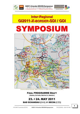 GI2011-X-border-SDI/GDI-Symposium
                             23. / 24. 05. 2011 in Euroregion ELBE / LABE (EEL)
                          11. Sächsisches GIS-Forum <> 1. Bohemian # Saxonian GIS-Forum
   ________________________________________________________________________________________



                                      Inter-Regional
          GI2011-X-BORDER-SDI / GDI

     SYMPOSIUM




               EUROPEAN BORDER REGIONS - MAP © COURTESY BY AEBR, 2011 (Compiled at IfL, 2007)


                             FINAL PROGRAMME DRAFT
                                  ( AGENDA, AUTHORS, ABSTRACTS, ANNEXES )

                                  23. # 24. MAY 2011
                     BAD SCHANDAU (SAX) # DECIN (CZE)
  _________________________________________________________________________________________
                                                                                                                         1
NATURNET-Sustainability-EDITION        GI2011-X-border-SDI/GDI-Symposium                  PROCEEDINGS – ISSN 1801-6480
 