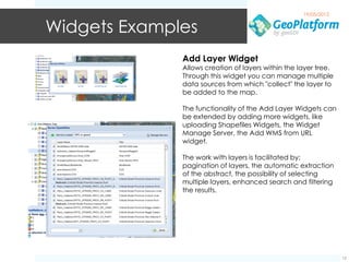 19/05/2012


Widgets Examples
              Add Layer Widget
              Allows creation of layers within the layer tree.
              Through this widget you can manage multiple
              data sources from which "collect" the layer to
              be added to the map.

              The functionality of the Add Layer Widgets can
              be extended by adding more widgets, like
              uploading Shapefiles Widgets, the Widget
              Manage Server, the Add WMS from URL
              widget.

              The work with layers is facilitated by:
              pagination of layers, the automatic extraction
              of the abstract, the possibility of selecting
              multiple layers, enhanced search and filtering
              the results.




                                                                 12
 