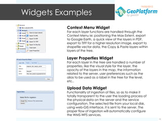 19/05/2012


Widgets Examples
          Context Menu Widget
          For each layer functions are handled through the
          Context Menu ie: positioning the Max Extent, export
          to Google Earth, a quick view of the layers in PDF,
          export to TIFF for a higher resolution image, export to
          shapefile vector data, the Copy & Paste layers within
          layers of the tree.

          Layer Properties Widget
          For each layer in the tree are handled a number of
          properties, like the visual style for the layer, the
          opacity of the layers in the map, the information
          related to the server, user preferences such as the
          alias to be used as a label in the tree for the level,
          etc..

          Upload Data Widget
          Functionality of ingestion of files, so as to make it
          totally transparent to the user the loading process of
          the physical data on the server and the service
          configuration. The selected file from your local disk,
          using web-GIS interface, it is sent to the server. The
          proper flow of ingestion will automatically configure
          the WMS-WFS services.
                                                                          13
 
