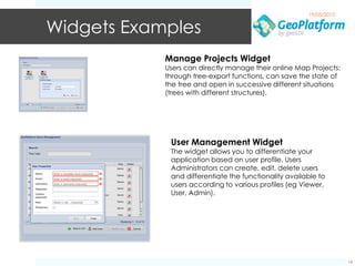 19/05/2012


Widgets Examples
            Manage Projects Widget
            Users can directly manage their online Map Projects:
            through tree-export functions, can save the state of
            the tree and open in successive different situations
            (trees with different structures).




             User Management Widget
             The widget allows you to differentiate your
             application based on user profile. Users
             Administrators can create, edit, delete users
             and differentiate the functionality available to
             users according to various profiles (eg Viewer,
             User, Admin).




                                                                    14
 