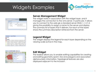 19/05/2012


Widgets Examples
       Server Management Widget
       The widget works in association with the widget layer, and it
       manages the connection to the wms server. In particular, it allows
       you to connect to the web-gis a standard server WMS 1.1.1/1.3,
       giving the possibility to assign a name to the server and display
       the summary list of layers that it delivers. For each of the layers
       shows the summary description retrieved from the server.


       Legend Widget
       The widget displays the legend for each layer depending on the
       viewing scale active in the map.




       Edit Widget
       The toolbar allows you to enable editing capabilities for creating
       and editing geometry (point, line and polygon) and associated
       alphanumeric information. Topological features are also
       displayed adjacent to the inclusion.



                                                                             15
 
