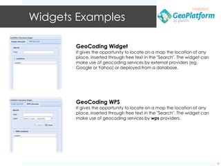 19/05/2012


Widgets Examples

       GeoCoding Widget
       It gives the opportunity to locate on a map the location of any
       place, inserted through free text in the "Search". The widget can
       make use of geocoding services by external providers (eg,
       Google or Yahoo) or deployed from a database.




       GeoCoding WPS
       It gives the opportunity to locate on a map the location of any
       place, inserted through free text in the "Search". The widget can
       make use of geocoding services by wps providers.




                                                                            16
 