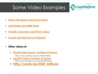 19/05/2012


      Some Video Examples

• Work with layers and GeoCoding

• Add folder and WMS Data

• Create a Scenario and Print a Map

• Create and Edit Area of Interest


• Other videos at

    • Dimitri Dello Buono YouTube Channel
        (http://www.youtube.com/user/MrDimitriDB)
    • geoSDI Video YouTube Channel
        (http://www.youtube.com/user/geoSDIVideo)

    • http://youtu.be/0Qif_4dDuso

                                                                 18
 
