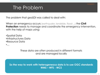 19/05/2012


      The Problem
The problem that geoSDI was called to deal with:

When an emergency occurs (earthquake, landslide, flood ...) the Civil
Protection needs to manage and coordinate the emergency intervention,
with the help of maps using:

•Spatial Data
•Infrastructures Data
•Resource Data
•…

            These data are often produced in different formats
                        and are managed locally



   So the way to work with heterogeneous data is to use OGC standards
                            WMS – WFS - WCS

                                                                              4
 