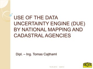 USE OF THE DATA
UNCERTAINTY ENGINE (DUE)
BY NATIONAL MAPPING AND
CADASTRAL AGENCIES


Dipl. – Ing. Tomas Cajthaml


                      19.05.2012   GI2012   1
 