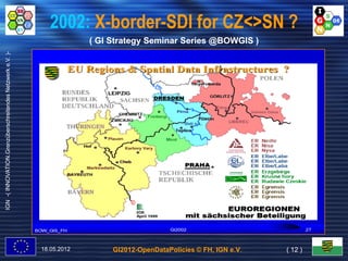2002: X-border-SDI for CZ<>SN ?
                                                                        ( GI Strategy Seminar Series @BOWGIS )
IGN -( INNOVATION.Grenzüberschreitendes Netzwerk e.V. )-




                                                                                  ©




                                                           18.05.2012        GI2012-OpenDataPolicies © FH, IGN e.V.   ( 12 )
 
