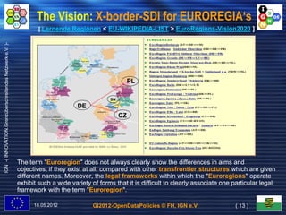 The Vision: X-border-SDI for EUROREGIA‘s
                                                                   [ Lernende Regionen < EU-WIKIPEDIA-LIST > EuroRegions-Vision2020 ]
IGN -( INNOVATION.Grenzüberschreitendes Netzwerk e.V. )-




                                                                                                        PL

                                                                                              SN
                                                                                  DE
                                                                                                   CZ




                                                           The term "Euroregion" does not always clearly show the differences in aims and
                                                           objectives, if they exist at all, compared with other transfrontier structures which are given
                                                           different names. Moreover, the legal frameworks within which the "Euroregions" operate
                                                           exhibit such a wide variety of forms that it is difficult to clearly associate one particular legal
                                                           framework with the term "Euroregion".

                                                                 18.05.2012            GI2012-OpenDataPolicies © FH, IGN e.V.                 ( 13 )
 