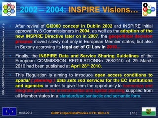 2002 – 2004: INSPIRE Visions…
IGN -( INNOVATION.Grenzüberschreitendes Netzwerk e.V. )-




                                                           • After revival of GI2000 concept in Dublin 2002 and INSPIRE initial
                                                             approval by 3 Commissioners in 2004, as well as the adoption of the
                                                             new INSPIRE Directive later on in 2007, the geopolitical decision
                                                             process moved slowly not only in European Member states, but also
                                                             in Saxony approving its legal act of GI Law in 2010…
                                                                                                            2010…

                                                           • Finally, the INSPIRE Data and Service Sharing Guidelines of the
                                                             European COMMISSION REGULATIONNo 268/2010 of 29 March
                                                             2010 had been published at April 28th 2010.

                                                           • This Regulation is aiming to introduce open access conditions to
                                                             spatial ( planning ) data sets and services for the EC institutions
                                                             and agencies in order to give them the opportunity to harmonize and
                                                             integrate geodata for environmental and spatial planning supplied from
                                                             all Member states in a standardized syntactic and semantic form.
                                                                                                                        form.


                                                               18.05.2012       GI2012-OpenDataPolicies © FH, IGN e.V.   ( 16 )
 