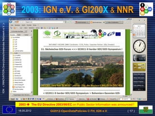 2003: IGN e.V. & GI200X & NNR
IGN -( INNOVATION.Grenzüberschreitendes Netzwerk e.V. )-




                                                           2003  The EU Directive 2003/98/EC on Public Sector Information was announced !

                                                           18.05.2012           GI2012-OpenDataPolicies © FH, IGN e.V.               ( 17 )
 