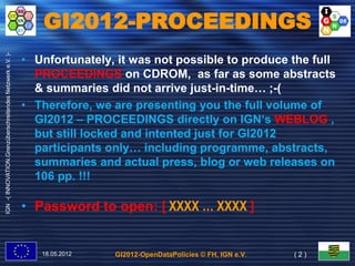 GI2012-PROCEEDINGS
IGN -( INNOVATION.Grenzüberschreitendes Netzwerk e.V. )-




                                                           • Unfortunately, it was not possible to produce the full
                                                             PROCEEDINGS on CDROM, as far as some abstracts
                                                             & summaries did not arrive just-in-time… ;-(
                                                           • Therefore, we are presenting you the full volume of
                                                             Therefore,
                                                             GI2012 – PROCEEDINGS directly on IGN‘s WEBLOG ,
                                                             but still locked and intented just for GI2012
                                                             participants only… including programme, abstracts,
                                                                           only…            programme, abstracts,
                                                             summaries and actual press, blog or web releases on
                                                             106 pp. !!!

                                                           • Password to open: [ XXXX … XXXX ]


                                                              18.05.2012   GI2012-OpenDataPolicies © FH, IGN e.V.   (2)
 