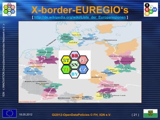 X-border-EUREGIO‘s
                                                                            [ http://de.wikipedia.org/wiki/Liste_der_Europaregionen ]
IGN -( INNOVATION.Grenzüberschreitendes Netzwerk e.V. )-




                                                           Map © ROB2000, Bonn BBR




                                                           18.05.2012                  GI2012-OpenDataPolicies © FH, IGN e.V.           ( 21 )
 