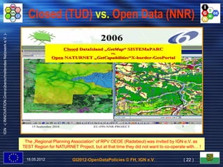 Closed (TUD) vs. Open Data (NNR)
IGN -( INNOVATION.Grenzüberschreitendes Netzwerk e.V. )-




                                                                                                   2006
                                                                                   Closed DataIsland „GetMap“ SISTEMaPARC
                                                                                                      GetMap“
                                                                                                       vs.
                                                                           Open NATURNET „GetCapabilities“X-border-GeoPortal
                                                                                         „GetCapabilities“X- border-




                                                               15 September 2010               EU-FP6-NNR-PROJECT                          7




                                                            The „Regional Planning Association“ of RPV OEOE (Radebeul) was invited by IGN e.V. as
                                                                                   Association“
                                                           TEST Region for NATURNET Project, but at that time they did not want to co-operate with… !
                                                                                                                                   co-        with…

                                                            18.05.2012                GI2012-OpenDataPolicies © FH, IGN e.V.                ( 22 )
 