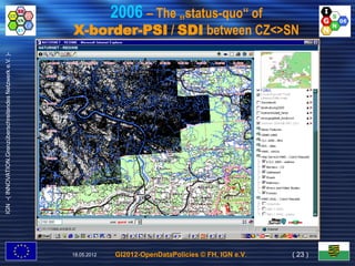 2006 – The „status-quo“ of
                                                           X-border-PSI / SDI between CZ<>SN
IGN -( INNOVATION.Grenzüberschreitendes Netzwerk e.V. )-




                                                           18.05.2012   GI2012-OpenDataPolicies © FH, IGN e.V.   ( 23 )
 