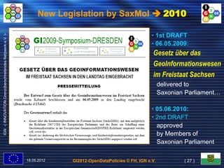 New Legislation by SaxMoI  2010

                                                                                                            • 1st DRAFT
IGN -( INNOVATION.Grenzüberschreitendes Netzwerk e.V. )-




                                                                                                            • 06.05.2009:
                                                                                                              06.05.2009:
                                                                                                            Gesetz über das
                                                                                                            GeoInformationswesen
                                                                                                            im Freistaat Sachsen
                                                                                                                 delivered to
                                                                                                                 Saxonian Parliament…
                                                                                                                           Parliament…

                                                                                                            • 05.06.2010:
                                                                                                            • 2nd DRAFT
                                                                                                              approved
                                                                                                              by Members of
                                                                                                              Saxonian Parliament

                                                           18.05.2012   GI2012-OpenDataPolicies © FH, IGN e.V.            ( 27 )
 