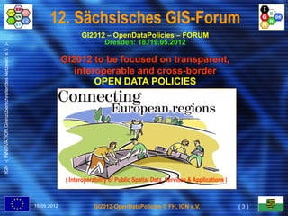 12. Sächsisches GIS-Forum
                                                                               GI2012 – OpenDataPolicies – FORUM
                                                                                     Dresden: 18./19.05.2012
IGN -( INNOVATION.Grenzüberschreitendes Netzwerk e.V. )-




                                                                        GI2012 to be focused on transparent,
                                                                           interoperable and cross-border
                                                                                             cross-
                                                                                OPEN DATA POLICIES




                                                                         ( Interoperability of Public Spatial Data, Services & Applications )



                                                           18.05.2012               GI2012-OpenDataPolicies © FH, IGN e.V.                      (3)
 
