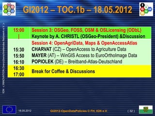 GI2012 – TOC.1b – 18.05.2012
IGN -( INNOVATION.Grenzüberschreitendes Netzwerk e.V. )-




                                                           15:00          Session 3: OSGeo, FOSS, OSM & OSLicensing (ODbL)
                                                                                     OSGeo,                             ODbL)
                                                             |            Keynote by A. CHRISTL (OSGeo-President) &Discussion
                                                                          Session 4: OpenAgriData, Maps & OpenAccessAtlas
                                                                                     OpenAgriData,
                                                           15:30          CHARVAT (CZ) – OpenAccess to Agriculture Data
                                                           15:50          MAYER (AT) – WinGIS Access to EuroOrthoImage Data
                                                           16:10          POPIOLEK (DE) – Breitband-Atlas-Deutschland
                                                           16:30
                                                                          Break for Coffee & Discussions
                                                           17:00




                                                             18.05.2012           GI2012-OpenDataPolicies © FH, IGN e.V.   ( 32 )
 