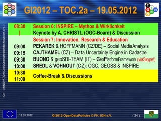 GI2012 – TOC.2a – 19.05.2012
                                                           08:30          Session 6: INSPIRE – Mythos & Wirklichkeit
IGN -( INNOVATION.Grenzüberschreitendes Netzwerk e.V. )-




                                                             |            Keynote by A. CHRISTL (OGC-Board) & Discussion
                                                                          Session 7: Innovation, Research & Education
                                                           09:00          PEKAREK & HOFFMANN (CZ/DE) – Social MediaAnalysis
                                                           09:15          CAJTHAMEL (CZ) – Data Uncertainty Engine in Cadastre
                                                           09:30          BUONO & geoSDI-TEAM (IT) – GeoPlatformFramework (viaSkype!)
                                                           10:00          SREDL & VOHNOUT (CZ): OGC, GEOSS & INSPIRE
                                                           10:30
                                                                          Coffee-Break & Discussions
                                                           11:00




                                                             18.05.2012            GI2012-OpenDataPolicies © FH, IGN e.V.   ( 34 )
 