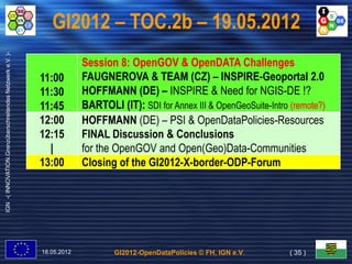 GI2012 – TOC.2b – 19.05.2012
IGN -( INNOVATION.Grenzüberschreitendes Netzwerk e.V. )-




                                                                        Session 8: OpenGOV & OpenDATA Challenges
                                                           11:00        FAUGNEROVA & TEAM (CZ) – INSPIRE-Geoportal 2.0
                                                           11:30        HOFFMANN (DE) – INSPIRE & Need for NGIS-DE !?
                                                           11:45        BARTOLI (IT): SDI for Annex III & OpenGeoSuite-Intro (remote?)
                                                           12:00        HOFFMANN (DE) – PSI & OpenDataPolicies-Resources
                                                           12:15        FINAL Discussion & Conclusions
                                                             |          for the OpenGOV and Open(Geo)Data-Communities
                                                           13:00        Closing of the GI2012-X-border-ODP-Forum




                                                           18.05.2012           GI2012-OpenDataPolicies © FH, IGN e.V.      ( 35 )
 