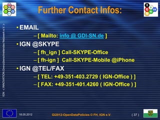 Further Contact Infos:
IGN -( INNOVATION.Grenzüberschreitendes Netzwerk e.V. )-




                                                           • EMAIL
                                                                        – [ Mailto: info @ GDI-SN.de ]
                                                                                           GDI-
                                                           • IGN @SKYPE
                                                                        – [ fh_ign ] Call-SKYPE-Office
                                                                                     Call-SKYPE-
                                                                        – [ fh-ign ] Call-SKYPE-Mobile @iPhone
                                                                            fh-      Call-SKYPE-
                                                           • IGN @TEL/FAX
                                                                        – [ TEL: +49-351-403.2729 ( IGN-Office ) ]
                                                                                 +49-351-           IGN-
                                                                        – [ FAX: +49-351-401.4260 ( IGN-Office ) ]
                                                                                 +49-351-           IGN-




                                                           18.05.2012          GI2012-OpenDataPolicies © FH, IGN e.V.   ( 37 )
 
