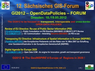 12. Sächsisches GIS-Forum
                                                                  GI2012 – OpenDataPolicies – FORUM
IGN -( INNOVATION.Grenzüberschreitendes Netzwerk e.V. )-




                                                                                         Dresden: 18./19.05.2012
                                                              The GI2012 to be focused on transparent, interoperable and cross-border
                                                                                                                         cross-
                                                                                      OPEN DATA POLICIES
                                                           Review of EU Directive: Re-use of Public Sector Information (PSI)
                                                                                   Re-
                                                           [ EU-ePSI-Platform ] – Public Consultation on PSI Directive (2003/98/EC (COM(2011) 877) Review
                                                           [ EC-COM(2011) 877 ] – EC Communication – Amending Directive 2003/98/EC on PSI re-use

                                                           Transposing EU Directive: Infrastructure of Spatial Information in Europe (INSPIRE)
                                                           [ Richtlinie 2007/2/EG ] des Europäischen Parlaments und des Rates vom 14. März 2007 zur Schaffung
                                                                einer Geodateninfrastruktur in der Europäischen Gemeinschaft (INSPIRE)

                                                           Digital Agenda for Europe 2020
                                                           [ EC-COM(2011) 882 ] – Open Data COM - An engine for innovation, growth and transparent governance

                                                                   GI2012  The GeoINSPIRE‘d Europe of Regions in 2020 !


                                                                  18.05.2012             GI2012-OpenDataPolicies © FH, IGN e.V.                    (4)
 