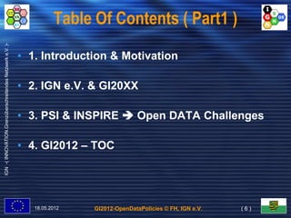 Table Of Contents ( Part1 )
IGN -( INNOVATION.Grenzüberschreitendes Netzwerk e.V. )-




                                                           • 1. Introduction & Motivation

                                                           • 2. IGN e.V. & GI20XX

                                                           • 3. PSI & INSPIRE  Open DATA Challenges

                                                           • 4. GI2012 – TOC




                                                              18.05.2012   GI2012-OpenDataPolicies © FH, IGN e.V.   (6)
 