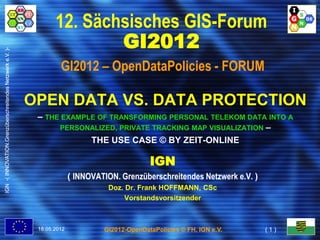 12. Sächsisches GIS-Forum
                                                                          GI2012
IGN -( INNOVATION.Grenzüberschreitendes Netzwerk e.V. )-




                                                                    GI2012 – OpenDataPolicies - FORUM

                                                           OPEN DATA VS. DATA PROTECTION
                                                            – THE EXAMPLE OF TRANSFORMING PERSONAL TELEKOM DATA INTO A
                                                                 PERSONALIZED, PRIVATE TRACKING MAP VISUALIZATION –
                                                                        THE USE CASE © BY ZEIT-ONLINE

                                                                                                IGN
                                                                         ( INNOVATION. Grenzüberschreitendes Netzwerk e.V. )
                                                                                   Doz. Dr. Frank HOFFMANN, CSc
                                                                                       Vorstandsvorsitzender



                                                            18.05.2012            GI2012-OpenDataPolicies © FH, IGN e.V.       (1)
 