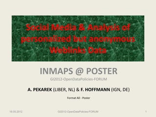 Social Media & Analysis of
        personalized but anonymous
               Weblinks Data

                  INMAPS @ POSTER
                       GI2012-OpenDataPolicies-FORUM

             A. PEKAREK (LIBER, NL) & F. HOFFMANN (IGN, DE)
                                Format A0 - Poster



18.05.2012                GI2012-OpenDataPolicies-FORUM       1
 