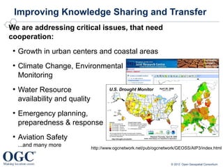 Improving Knowledge Sharing and Transfer
We are addressing critical issues, that need
cooperation:
 ●
     Growth in urban centers and coastal areas
 ●
     Climate Change, Environmental
     Monitoring
 ●
     Water Resource
     availability and quality
 ●
     Emergency planning,
     preparedness & response
 ●
     Aviation Safety
     ...and many more           http://www.ogcnetwork.net/pub/ogcnetwork/GEOSS/AIP3/index.html


                                                                      © 2012 Open Geospatial Consortium
 