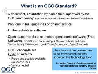 What is an OGC Standard?
• A document, established by consensus, approved by the
  OGC membership (balance of interest, all members have an equal vote)
• Provides, rules, guidelines or characteristics
• Implementable in software
• Open standards does not mean open source software (Free
  Software). OGC/OSGeo Paper on Open Source Software and Open
 Standards: http://wiki.osgeo.org/wiki/Open_Source_and_Open_Standards

• OGC standards are                    „People want the government
  Open Standards                       to be transparent, so why
  – Freely and publicly available      shouldn't the technology be?”
  – No license fees                      Jim Willis, Director of e-Government at
  – Vendor neutral                           theRhode Island Secretary of State
                                                                          Office
                                                            © 2012 Open Geospatial Consortium
 