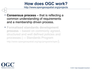 How does OGC work?
                http://www.opengeospatial.org/projects


• Consensus process – that is reflecting a
  common understanding of requirements
  and a membership driven process.
• Formalised standards development
  process – based on commonly agreed,
  structured and well defined policies and
  processes (→ Standards Program
 http://www.opengeospatial.org/ogc/programs/spec).




                                                         © 2012 Open Geospatial Consortium
 